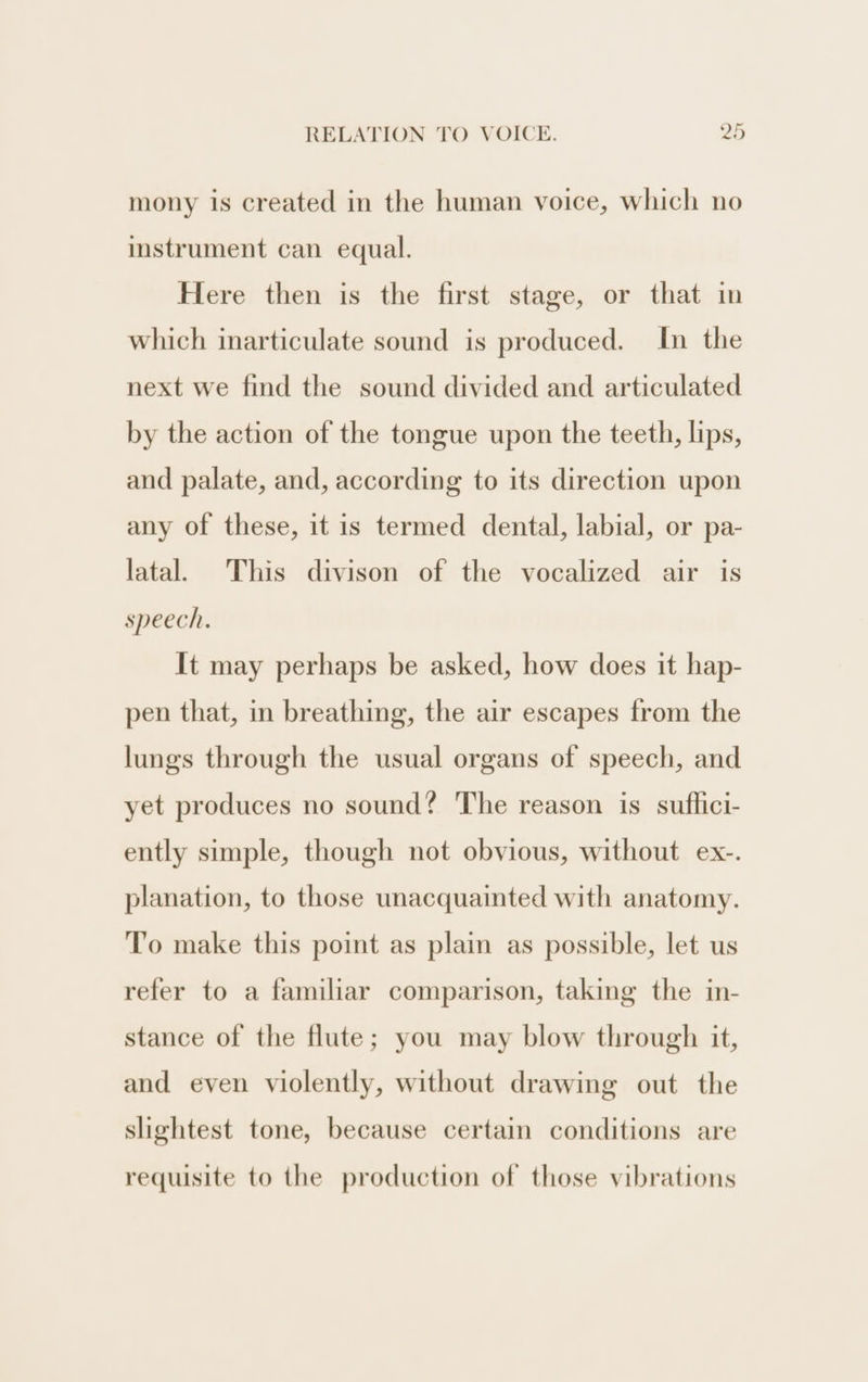 mony is created in the human voice, which no imstrument can equal. Here then is the first stage, or that in which inarticulate sound is produced. In the next we find the sound divided and articulated by the action of the tongue upon the teeth, lips, and palate, and, according to its direction upon any of these, it is termed dental, labial, or pa- latal. This divison of the vocalized air is speech. It may perhaps be asked, how does it hap- pen that, in breathing, the air escapes from the lungs through the usual organs of speech, and yet produces no sound? The reason is suffici- ently simple, though not obvious, without ex-. planation, to those unacquainted with anatomy. To make this point as plain as possible, let us refer to a familiar comparison, taking the in- stance of the flute; you may blow through it, and even violently, without drawing out the slightest tone, because certain conditions are requisite to the production of those vibrations