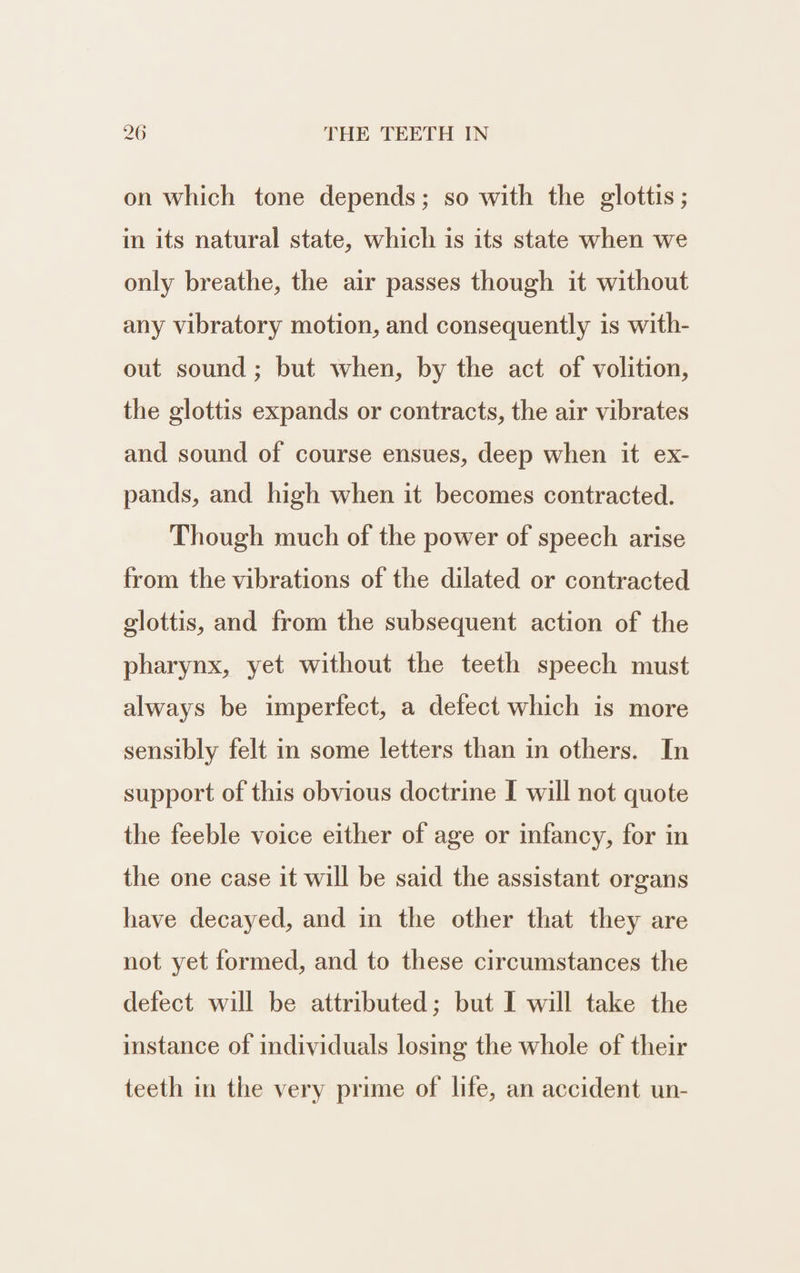 on which tone depends; so with the glottis; in its natural state, which is its state when we only breathe, the air passes though it without any vibratory motion, and consequently is with- out sound ; but when, by the act of volition, the glottis expands or contracts, the air vibrates and sound of course ensues, deep when it ex- pands, and high when it becomes contracted. Though much of the power of speech arise from the vibrations of the dilated or contracted glottis, and from the subsequent action of the pharynx, yet without the teeth speech must always be imperfect, a defect which is more sensibly felt in some letters than in others. In support of this obvious doctrine I will not quote the feeble voice either of age or infancy, for in the one case it will be said the assistant organs have decayed, and in the other that they are not yet formed, and to these circumstances the defect will be attributed; but I will take the instance of individuals losing the whole of their teeth in the very prime of life, an accident un-