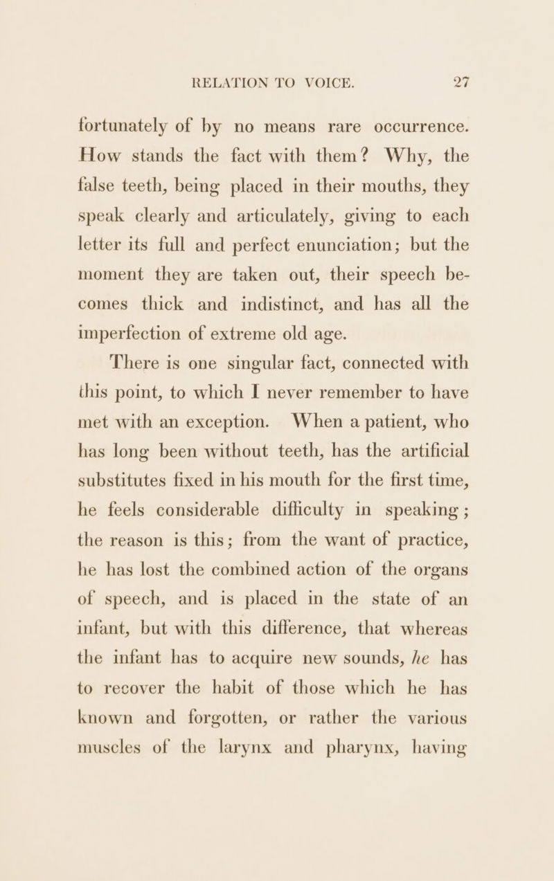 fortunately of by no means rare occurrence. How stands the fact with them? Why, the false teeth, being placed in their mouths, they speak clearly and articulately, giving to each letter its full and perfect enunciation; but the moment they are taken out, their speech be- comes thick and indistinct, and has all the imperfection of extreme old age. There is one singular fact, connected with this point, to which I never remember to have met with an exception. When a patient, who has long been without teeth, has the artificial substitutes fixed in his mouth for the first time, he feels considerable difficulty in speaking ; the reason is this; from the want of practice, he has lost the combined action of the organs of speech, and is placed in the state of an infant, but with this difference, that whereas the infant has to acquire new sounds, he has to recover the habit of those which he has known and forgotten, or rather the various muscles of the larynx and pharynx, having