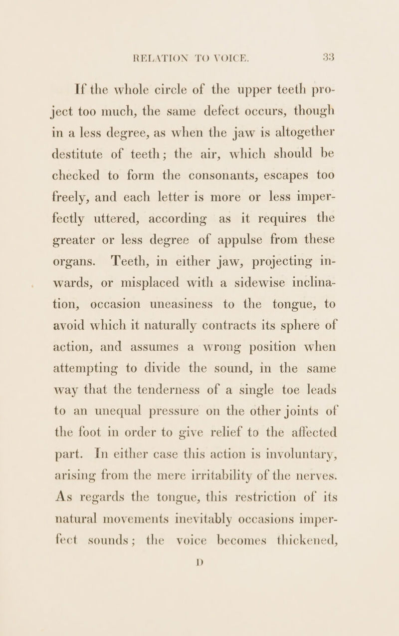 If the whole circle of the upper teeth pro- ject too much, the same defect occurs, though in a less degree, as when the jaw is altogether destitute of teeth; the air, which should be checked to form the consonants, escapes too freely, and each letter is more or less imper- fectly uttered, according as it requires the greater or less degree of appulse from these organs. ‘Teeth, in either jaw, projecting in- wards, or misplaced with a sidewise inclina- tion, occasion uneasiness to the tongue, to avoid which it naturally contracts its sphere of action, and assumes a wrong position when attempting to divide the sound, in the same way that the tenderness of a single toe leads to an unequal pressure on the other joints of the foot in order to give relief to the affected part. In either case this action is involuntary, arising from the mere irritability of the nerves. As regards the tongue, this restriction of its natural movements inevitably occasions imper- fect sounds; the voice becomes thickened, DD