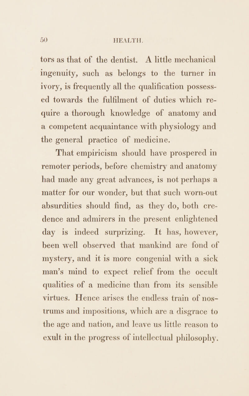 5V HEALTH. tors as that of the dentist. A little mechanical ingenuity, such as belongs to the turner in ivory, is frequently all the qualification possess- ed towards the fulfilment of duties which re- quire a thorough knowledge of anatomy and a competent acquaintance with physiology and the general practice of medicine. That empiricism should have prospered in remoter periods, before chemistry and anatomy had made any great advances, is not perhaps a matter for our wonder, but that such worn-out absurdities should find, as they do, both cre- dence and admirers in the present enlightened day is indeed surprizing. It has, however, been well observed that mankind are fond of mystery, and it is more congenial with a sick man’s mind to expect relief from the occult qualities of a medicine than from its sensible virtues. Hence arises the endless train of nos- trums and impositions, which are a disgrace to the age and nation, and leave us little reason to exult in the progress of intellectual philosophy.