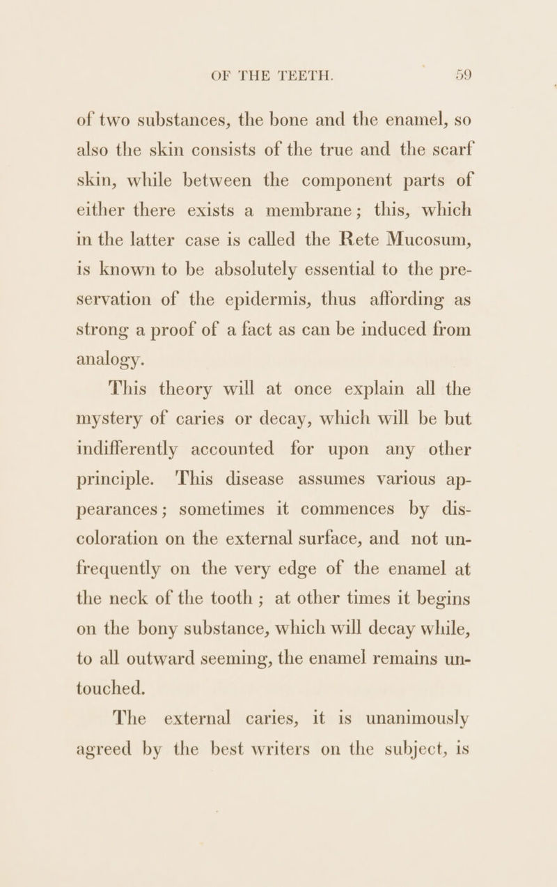 of two substances, the bone and the enamel, so also the skin consists of the true and the scarf skin, while between the component parts of either there exists a membrane; this, which in the latter case is called the Rete Mucosum, is known to be absolutely essential to the pre- servation of the epidermis, thus aflording as strong a proof of a fact as can be induced from analogy. This theory will at once explain all the mystery of caries or decay, which will be but indifferently accounted for upon any other principle. This disease assumes various ap- pearances; sometimes it commences by dis- coloration on the external surface, and not un- frequently on the very edge of the enamel at the neck of the tooth ; at other times it begins on the bony substance, which will decay while, to all outward seeming, the enamel remains un- touched. The external caries, it is unanimously agreed by the best writers on the subject, is