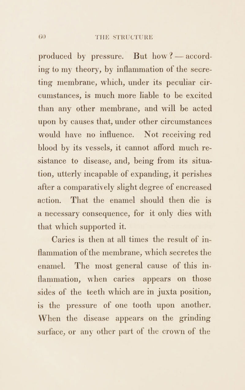 produced by pressure. But how ? — accord- ing to my theory, by inflammation of the secre- ting membrane, which, under its peculiar cir- cumstances, is much more liable to be excited than any other membrane, and will be acted upon by causes that, under other circumstances would have no influence. Not receiving red blood by its vessels, it cannot afford much re- sistance to disease, and, being from its situa- tion, utterly incapable of expanding, it perishes after a comparatively slight degree of encreased action. That the enamel should then die is a necessary consequence, for it only dies with that which supported it. Caries is then at all times the result of in- flammation of the membrane, which secretes the enamel. The most general cause of this in- flammation, when caries appears on those sides of the teeth which are in juxta position, is the pressure of one tooth upon another. When the disease appears on the grinding surface, or any other part of the crown of the