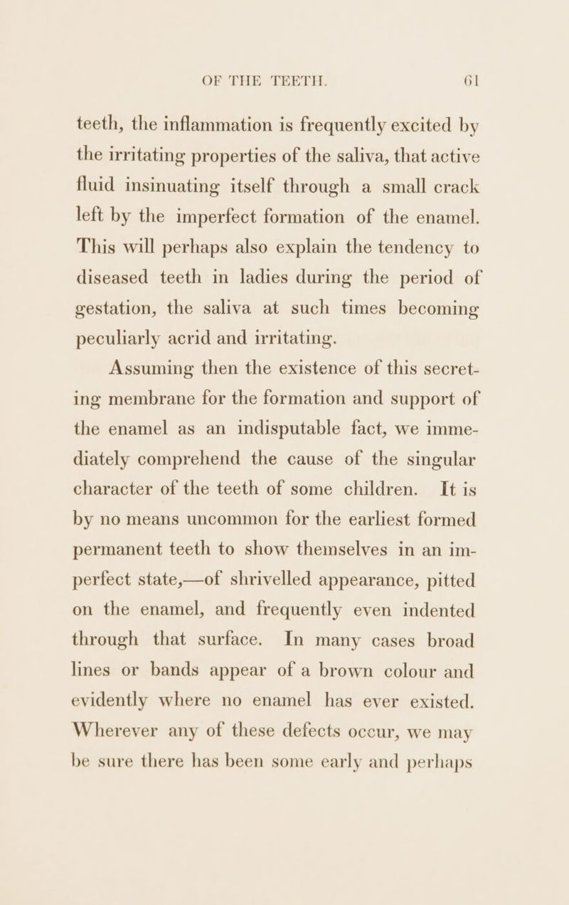 teeth, the inflammation is frequently excited by the irritating properties of the saliva, that active fluid insinuating itself through a small crack left by the imperfect formation of the enamel. This will perhaps also explain the tendency to diseased teeth in ladies during the period of gestation, the saliva at such times becoming peculiarly acrid and irritating. Assuming then the existence of this secret- ing membrane for the formation and support of the enamel as an indisputable fact, we imme- diately comprehend the cause of the singular character of the teeth of some children. It is by no means uncommon for the earliest formed permanent teeth to show themselves in an im- perfect state,—of shrivelled appearance, pitted on the enamel, and frequently even indented through that surface. In many cases broad lines or bands appear of a brown colour and evidently where no enamel has ever existed. Wherever any of these defects occur, we may be sure there has been some early and perhaps