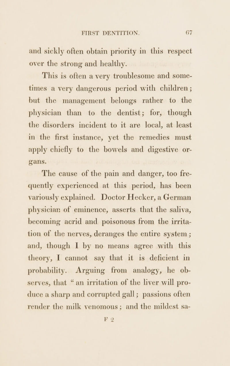 and sickly often obtain priority in this respect over the strong and healthy. This is often a very troublesome and some- times a very dangerous period with children ; but the management belongs rather to the physician than to the dentist; for, though the disorders incident to it are local, at least in the first instance, yet the remedies must apply chiefly to the bowels and digestive or- gans. The cause of the pain and danger, too fre- quently experienced at this period, has been variously explained. Doctor Hecker, a German physician of eminence, asserts that the saliva, becoming acrid and poisonous from the irrita- tion of the nerves, deranges the entire system ; and, though I by no means agree with this theory, [ cannot say that it is deficient in probability. Arguing from analogy, he ob- serves, that “an irritation of the liver will pro- duce a sharp and corrupted gall; passions often render the milk venomous; and the mildest sa- F 2