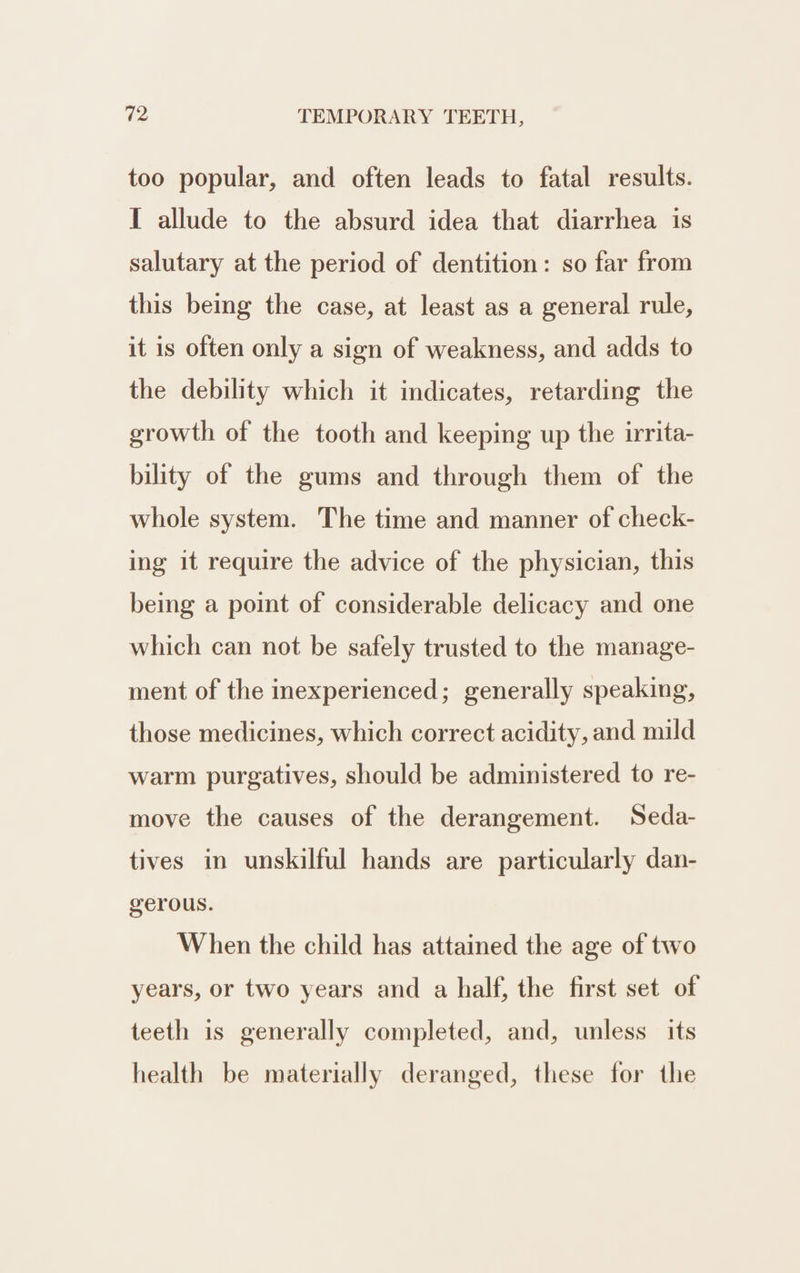 too popular, and often leads to fatal results. I allude to the absurd idea that diarrhea is salutary at the period of dentition: so far from this being the case, at least as a general rule, it is often only a sign of weakness, and adds to the debility which it indicates, retarding the growth of the tooth and keeping up the irrita- bility of the gums and through them of the whole system. The time and manner of check- ing it require the advice of the physician, this being a point of considerable delicacy and one which can not be safely trusted to the manage- ment of the inexperienced; generally speaking, those medicines, which correct acidity, and mild warm purgatives, should be administered to re- move the causes of the derangement. Seda- tives in unskilful hands are particularly dan- gerous. When the child has attained the age of two years, or two years and a half, the first set of teeth is generally completed, and, unless its health be materially deranged, these for the