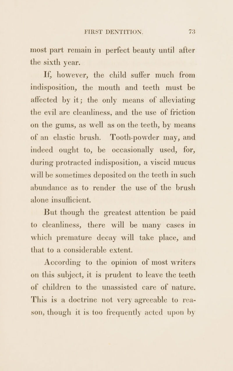 most part remain in perfect beauty until after the sixth year. If, however, the child suffer much from indisposition, the mouth and teeth must be aftected by it; the only means of alleviating the evil are cleanliness, and the use of friction on the gums, as well as on the teeth, by means of an elastic brush. Tooth-powder may, and indeed ought to, be occasionally used, for, during protracted indisposition, a viscid mucus will be sometimes deposited on the teeth in such abundance as to render the use of the brush alone insuflicient. But though the greatest attention be paid to cleanliness, there will be many cases in which premature decay will take place, and that to a considerable extent. According to the opinion of most writers on this subject, it is prudent to leave the teeth of children to the unassisted care of nature. This is a doctrine not very agreeable to rea- son, though it is too frequently acted upon by