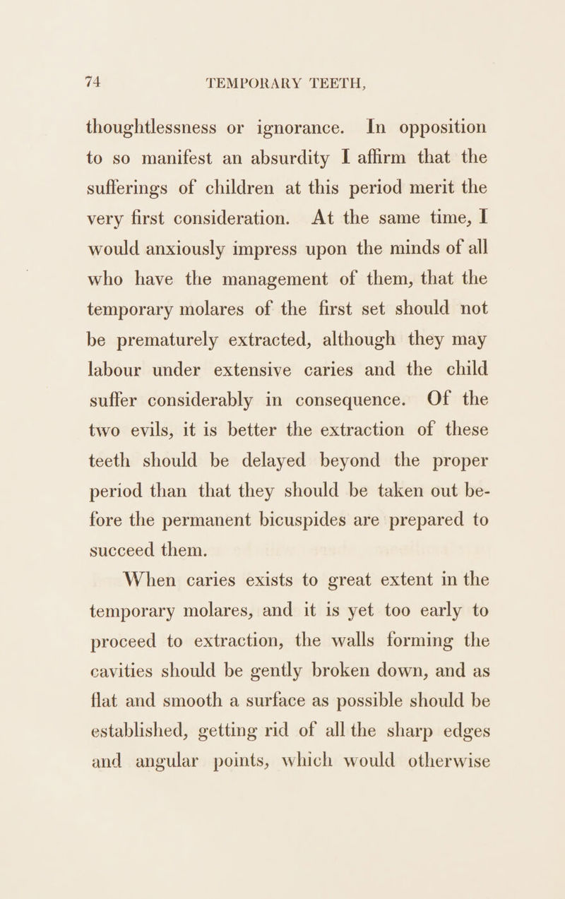 thoughtlessness or ignorance. In opposition to so manifest an absurdity I affirm that the sufferings of children at this period merit the very first consideration. At the same time, I would anxiously impress upon the minds of all who have the management of them, that the temporary molares of the first set should not be prematurely extracted, although they may labour under extensive caries and the child suffer considerably in consequence. Of the two evils, it is better the extraction of these teeth should be delayed beyond the proper period than that they should be taken out be- fore the permanent bicuspides are prepared to succeed them. When caries exists to great extent in the temporary molares, and it is yet too early to proceed to extraction, the walls forming the cavities should be gently broken down, and as flat and smooth a surface as possible should be established, getting rid of all the sharp edges and angular points, which would otherwise