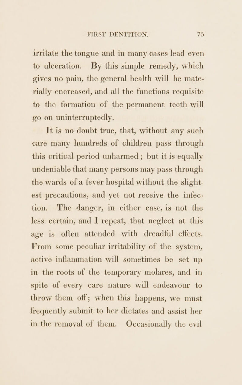 irritate the tongue and in many cases lead even to ulceration. By this simple remedy, which gives no pain, the general health will be mate- rially encreased, and all the functions requisite to the formation of the permanent teeth will go on uninterruptedly. It is no doubt true, that, without any such care many hundreds of children pass through this critical period unharmed ; but it is equally undeniable that many persons may pass through the wards of a fever hospital without the slight- est precautions, and yet not receive the infec- tion. The danger, in either case, is not the less certain, and I repeat, that neglect at this age is often attended with dreadful eflects. From some peculiar irritability of the system, active inflammation will sometimes be set up in the roots of the temporary molares, and in spite of every care nature will endeavour to throw them off; when this happens, we must frequently submit to her dictates and assist her in the removal of them. Occasionally the evil