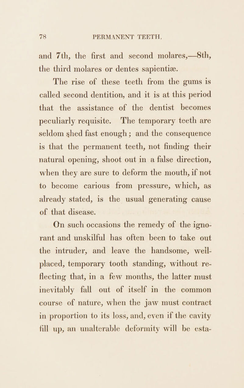 and 7th, the first and second molares,—S8th, the third molares or dentes sapientiz. The rise of these teeth from the gums is called second dentition, and it is at this period that the assistance of the dentist becomes peculiarly requisite. The temporary teeth are seldom shed fast enough; and the consequence is that the permanent teeth, not finding their natural opening, shoot out in a false direction, when they are sure to deform the mouth, if not to become carious from pressure, which, as already stated, is the usual generating cause of that disease. | On such occasions the remedy of the igno- rant and unskilful has often been to take out the intruder, and leave the handsome, well- placed, temporary tooth standing, without re- flecting that, in a few months, the latter must inevitably fall out of itself in the common course of nature, when the jaw must contract in proportion to its loss, and, even if the cavity fill up, an unalterable deformity will be esta-