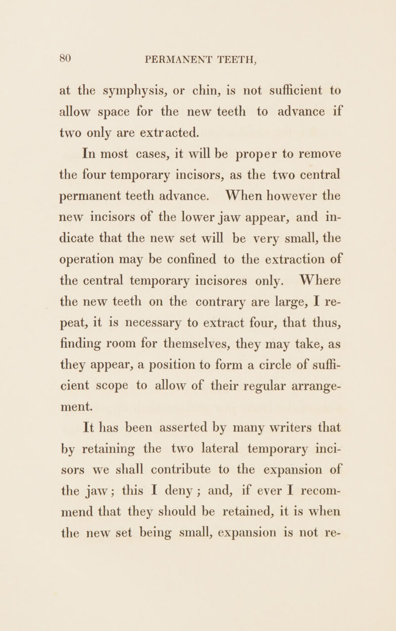 at the symphysis, or chin, is not sufficient to allow space for the new teeth to advance if two only are extracted. In most cases, it will be proper to remove the four temporary incisors, as the two central permanent teeth advance. When however the new incisors of the lower jaw appear, and. in- dicate that the new set will be very small, the operation may be confined to the extraction of the central temporary incisores only. Where the new teeth on the contrary are large, I re- peat, it is necessary to extract four, that thus, finding room for themselves, they may take, as they appear, a position to form a circle of sufli- cient scope to allow of their regular arrange- ment. It has been asserted by many writers that by retaining the two lateral temporary inci- sors we shall contribute to the expansion of the jaw; this I deny; and, if ever I recom- mend that they should be retained, it is when the new set being small, expansion is not re-