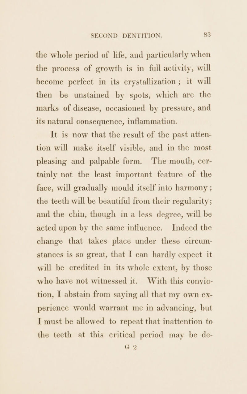 the whole period of life, and particularly when the process of growth is in full activity, will become perfect in its crystallization; it will then be unstained by spots, which are the marks of disease, occasioned by pressure, and its natural consequence, inflammation. It is now that the result of the past atten- tion will make itself visible, and in the most pleasing and palpable form. The mouth, cer- tainly not the least important feature of the face, will gradually mould itself into harmony ; the teeth will be beautiful from their regularity ; and the chin, though in a less degree, will be acted upon by the same influence. Indeed the change that takes place under these circum- stances is so great, that [ can hardly expect it will be credited in its whole extent, by those who have not witnessed it. With this convic- tion, I abstain from saying all that my own ex- perience would warrant me in advancing, but I must be allowed to repeat that inattention to the teeth at this critical period may be de- G2