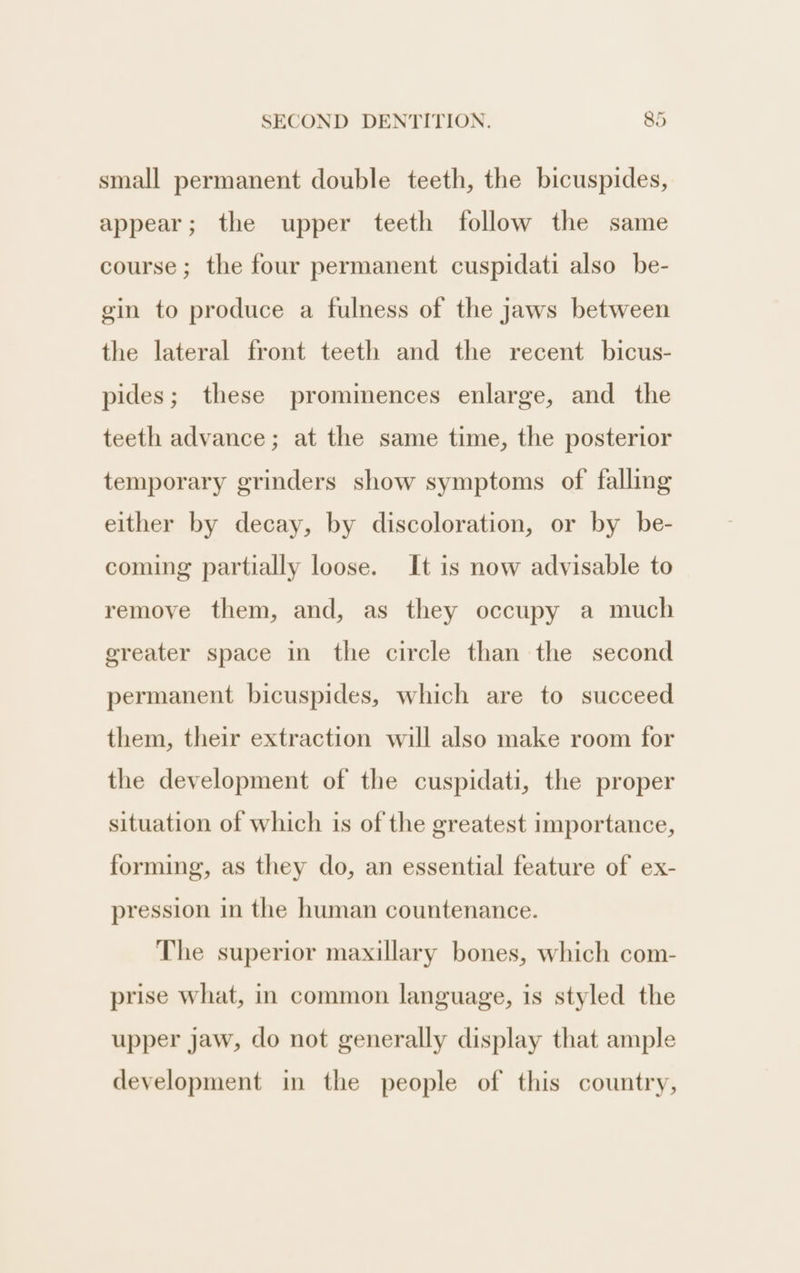 small permanent double teeth, the bicuspides, appear; the upper teeth follow the same course; the four permanent cuspidati also be- gin to produce a fulness of the jaws between the lateral front teeth and the recent bicus- pides; these prominences enlarge, and the teeth advance; at the same time, the posterior temporary grinders show symptoms of falling either by decay, by discoloration, or by be- coming partially loose. It is now advisable to remove them, and, as they occupy a much ereater space in the circle than the second permanent bicuspides, which are to succeed them, their extraction will also make room for the development of the cuspidati, the proper situation of which is of the greatest importance, forming, as they do, an essential feature of ex- pression in the human countenance. The superior maxillary bones, which com- prise what, in common language, is styled the upper jaw, do not generally display that ample development in the people of this country,