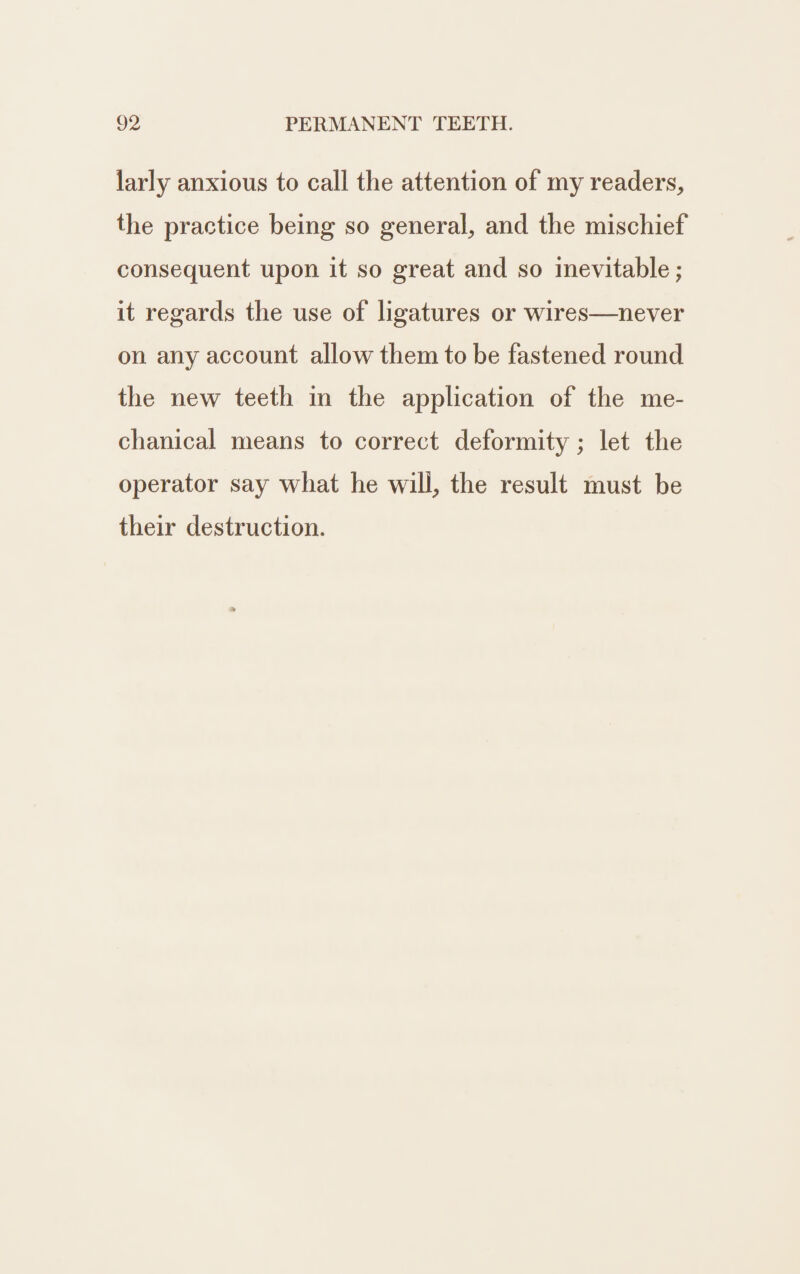 larly anxious to call the attention of my readers, the practice being so general, and the mischief consequent upon it so great and so inevitable ; it regards the use of ligatures or wires—never on any account allow them to be fastened round the new teeth in the application of the me- chanical means to correct deformity ; let the operator say what he will, the result must be their destruction.