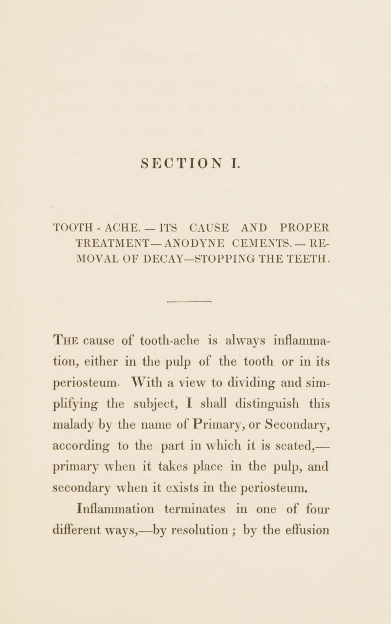 TOOTH - ACHE. — ITS CAUSE AND PROPER FREATMENT— ANODYNE CEMENTS. — RE- MOVAL OF DECAY—STOPPING THE TEETH. THE cause of tooth-ache is always inflamma- tion, either in the pulp of the tooth or in its periosteum. With a view to dividing and sim- plitying the subject, I shall distinguish this malady by the name of Primary, or Secondary, according to the part in which it is seated,— primary when it takes place in the pulp, and secondary when it exists in the periosteum. Inflammation terminates in one of four different ways,—by resolution ; by the effusion