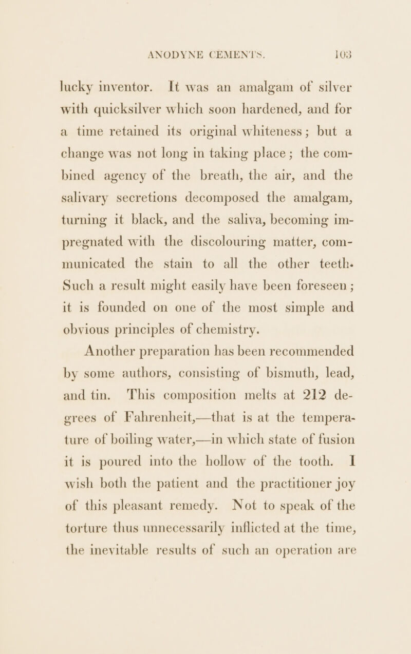 lucky inventor. It was an amalgam of silver with quicksilver which soon hardened, and for a time retained its original whiteness; but a change was not long in taking place; the com- bined agency of the breath, the air, and the salivary secretions decomposed the amalgam, turning it black, and the saliva, becoming im- pregnated with the discolouring matter, com- municated the stain to all the other teeth. Such a result might easily have been foreseen ; it is founded on one of the most simple and obvious principles of chemistry. Another preparation has been recommended by some authors, consisting of bismuth, lead, and tin. This composition melts at 212 de- grees of Fahrenheit,—that is at the tempera- ture of boiling water,—in which state of fusion it is poured into the hollow of the tooth. I wish both the patient and the practitioner joy of this pleasant remedy. Not to speak of the torture thus unnecessarily inflicted at the time, the inevitable results of such an operation are