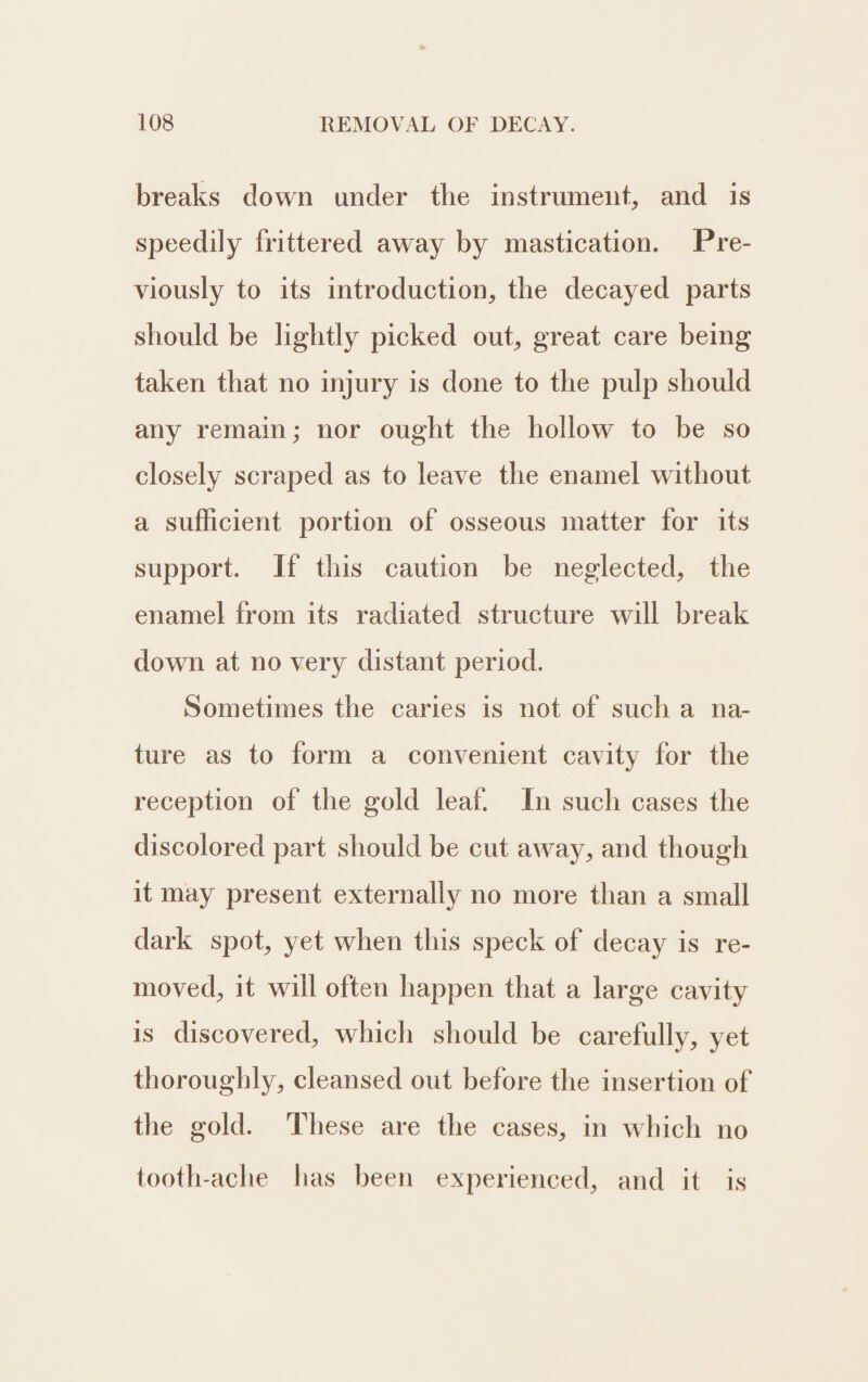 breaks down under the instrument, and is speedily frittered away by mastication. Pre- viously to its introduction, the decayed parts should be lightly picked out, great care being taken that no injury is done to the pulp should any remain; nor ought the hollow to be so closely scraped as to leave the enamel without a sufficient portion of osseous matter for its support. If this caution be neglected, the enamel from its radiated structure will break down at no very distant period. Sometimes the caries is not of such a na- ture as to form a convenient cavity for the reception of the gold leaf. In such cases the discolored part should be cut away, and though it may present externally no more than a small dark spot, yet when this speck of decay is re- moved, it will often happen that a large cavity is discovered, which should be carefully, yet thoroughly, cleansed out before the insertion of the gold. These are the cases, in which no tooth-ache has been experienced, and it is