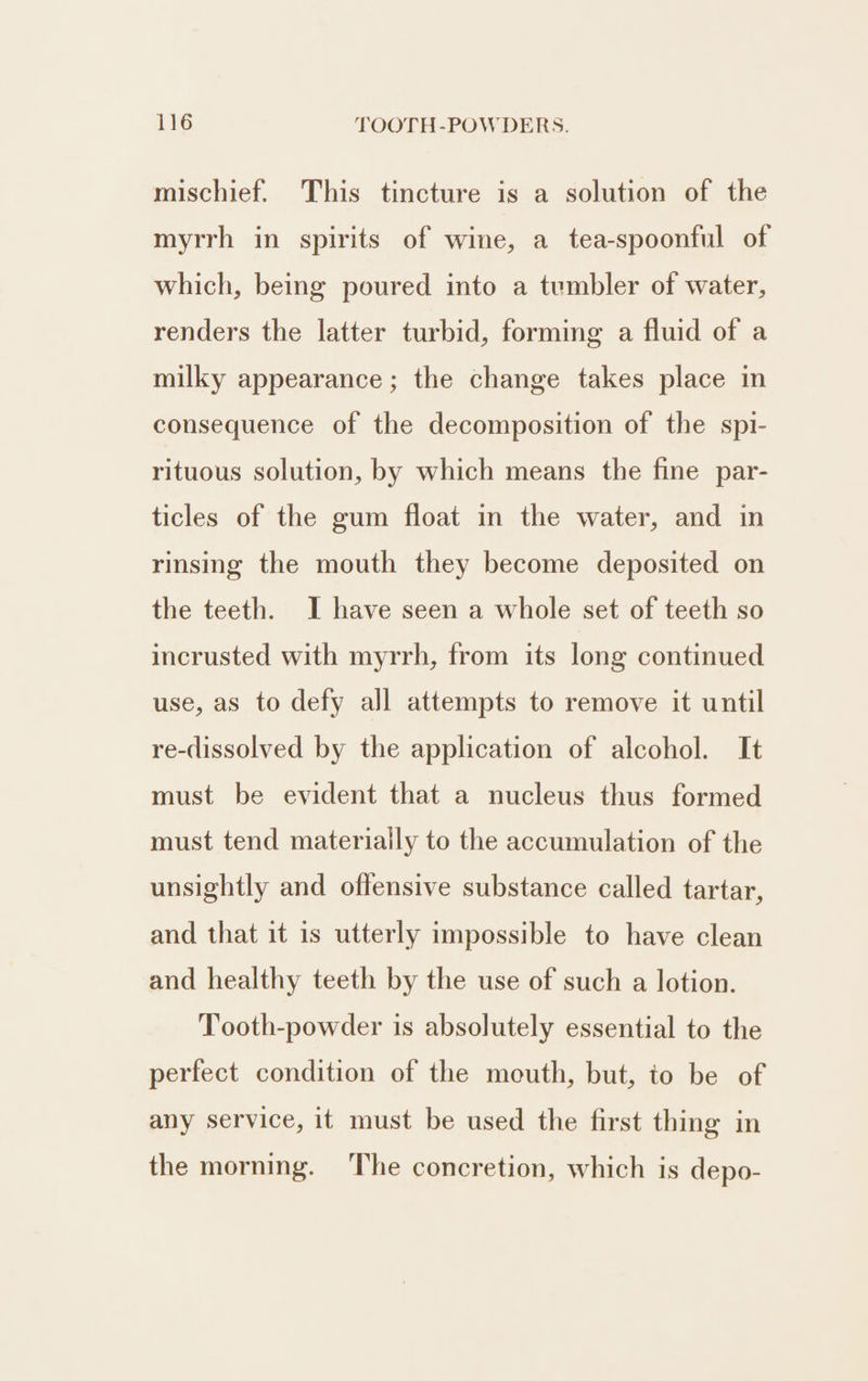 mischief. This tincture is a solution of the myrrh in spirits of wine, a tea-spoonful of which, being poured into a tumbler of water, renders the latter turbid, forming a fluid of a milky appearance ; the change takes place in consequence of the decomposition of the spi- rituous solution, by which means the fine par- ticles of the gum float in the water, and in rinsing the mouth they become deposited on the teeth. I have seen a whole set of teeth so incrusted with myrrh, from its long continued use, as to defy all attempts to remove it until re-dissolved by the application of alcohol. It must be evident that a nucleus thus formed must tend materially to the accumulation of the unsightly and offensive substance called tartar, and that it is utterly impossible to have clean and healthy teeth by the use of such a lotion. Tooth-powder is absolutely essential to the perfect condition of the mouth, but, to be of any service, it must be used the first thing in the morning. The concretion, which is depo-