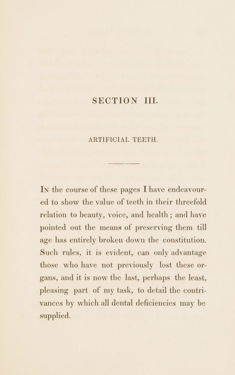 SECTION III. ARTIFICIAL TEETH. IN the course of these pages I have endeavour- ed to show the value of teeth in their threefold relation to beauty, voice, and health ; and have pointed out the means of preserving them till age has entirely broken down the constitution. Such rules, it is evident, can only advantage those who have not previously lost these or- gans, and it is now the last, perhaps the least, pleasing part of my task, to detail the contri- vances by which all dental deficiencies may be supplied.