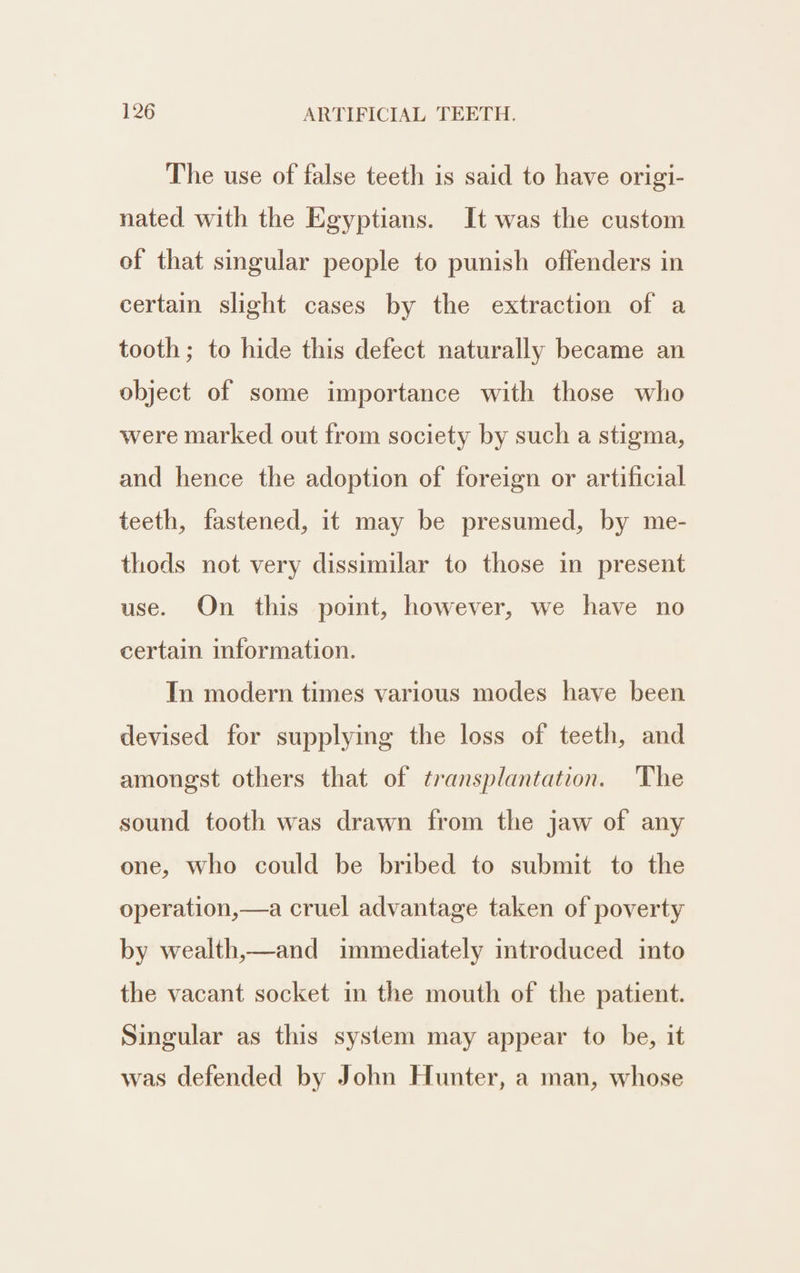 The use of false teeth is said to have origi- nated with the Egyptians. It was the custom of that singular people to punish offenders in certain slight cases by the extraction of a tooth; to hide this defect naturally became an object of some importance with those who were marked out from society by such a stigma, and hence the adoption of foreign or artificial teeth, fastened, it may be presumed, by me- thods not very dissimilar to those in present use. On this point, however, we have no certain information. In modern times various modes have been devised for supplying the loss of teeth, and amongst others that of transplantation. The sound tooth was drawn from the jaw of any one, who could be bribed to submit to the operation,—a cruel advantage taken of poverty by wealth,—and immediately introduced into the vacant socket in the mouth of the patient. Singular as this system may appear to be, it was defended by John Hunter, a man, whose