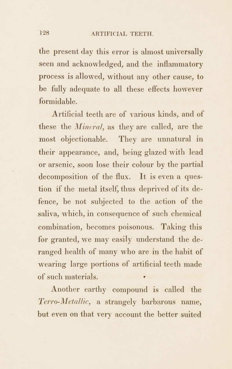 the present day this error is almost universally seen and acknowledged, and the inflammatory process is allowed, without any other cause, to be fully adequate to all these effects however formidable. Artificial teeth are of various kinds, and of these the Mineral, as they are called, are the most objectionable. They are unnatural in their appearance, and, being glazed with lead or arsenic, soon lose their colour by the partial decomposition of the flux. It is even a ques- tion if the metal itself, thus deprived of its de- fence, be not subjected to the action of the saliva, which, in consequence of such chemical combination, becomes poisonous. Taking this for granted, we may easily understand the de- ranged health of many who are in the habit of wearing large portions of artificial teeth made of such materials. , Another earthy compound is called the Terro-Metallic, a strangely barbarous name, but even on that very account the better suited