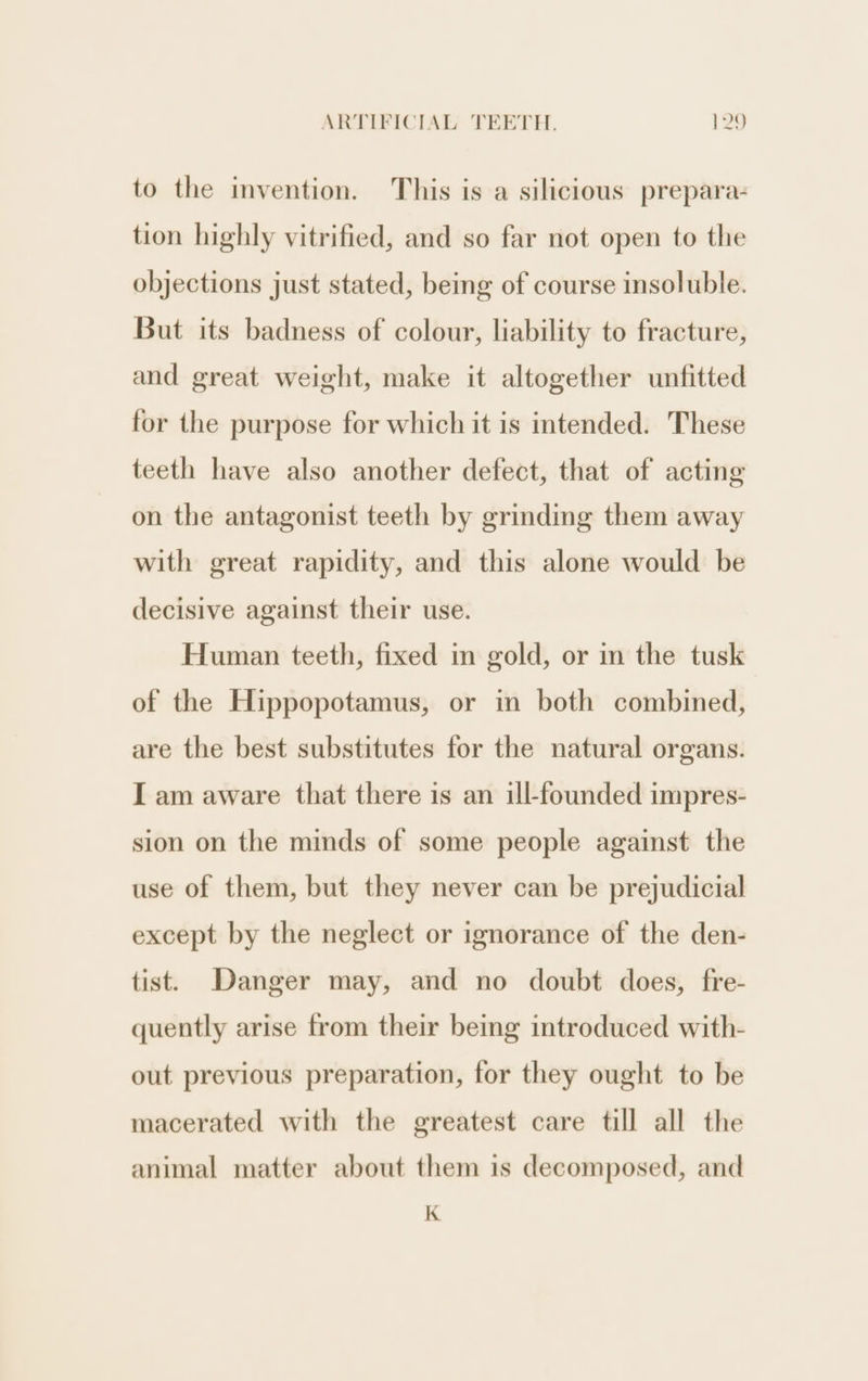 to the invention. This is a silicious prepara- tion highly vitrified, and so far not open to the objections just stated, being of course insoluble. But its badness of colour, liability to fracture, and great weight, make it altogether unfitted for the purpose for which it is intended. These teeth have also another defect, that of acting on the antagonist teeth by grindmg them away with great rapidity, and this alone would be decisive against their use. Human teeth, fixed in gold, or in the tusk of the Hippopotamus, or in both combined, are the best substitutes for the natural organs. I am aware that there is an ill-founded impres- sion on the minds of some people against the use of them, but they never can be prejudicial except by the neglect or ignorance of the den- tist. Danger may, and no doubt does, fre- quently arise from their being introduced with- out previous preparation, for they ought to be macerated with the greatest care till all the animal matter about them is decomposed, and K