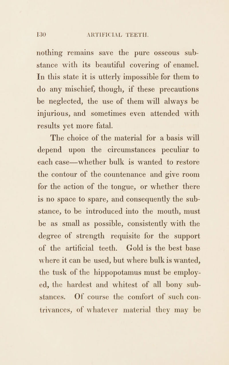 nothing remains save the pure osseous sub- stance with its beautiful covering of enamel. In this state it is utterly impossibie for them to do any mischief, though, if these precautions be neglected, the use of them will always be injurious, and sometimes even attended with results yet more fatal. The choice of the material for a basis will depend upon the circumstances peculiar to each case—whether bulk is wanted to restore the contour of the countenance and give room for the action of the tongue, or whether there is no space to spare, and consequently the sub- stance, to be introduced into the mouth, must be as small as possible, consistently with the degree of strength requisite for the support of the artificial teeth. Gold is the best base where it can be used, but where bulk is wanted, the tusk of the hippopotamus must be employ- ed, the hardest and whitest of all bony sub- stances. Of course the comfort of such con- trivances, of whatever material they may be