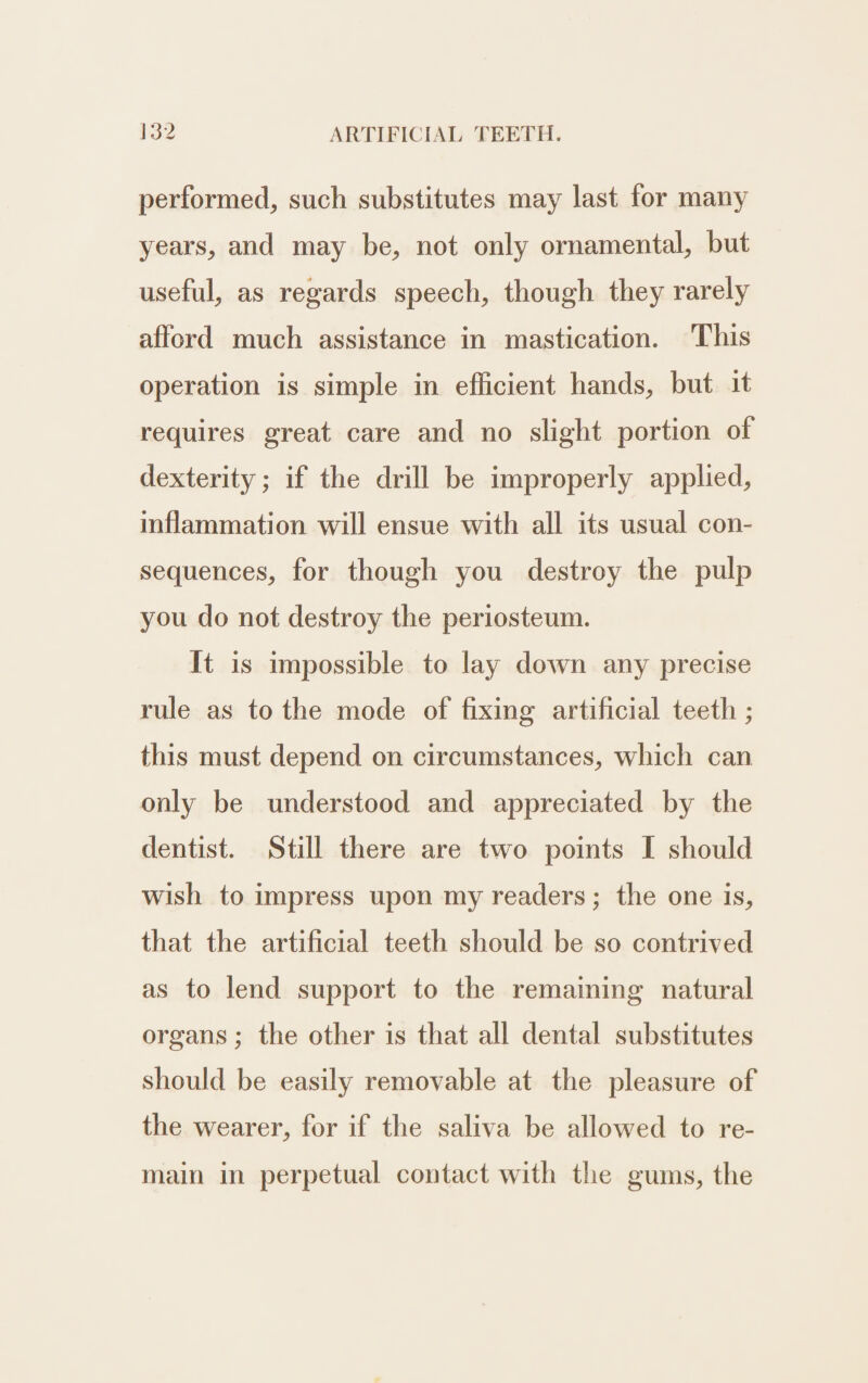 performed, such substitutes may last for many years, and may be, not only ornamental, but useful, as regards speech, though they rarely afford much assistance in mastication. This operation is simple in efficient hands, but it requires great care and no slight portion of dexterity; if the drill be improperly applied, inflammation will ensue with all its usual con- sequences, for though you destroy the pulp you do not destroy the periosteum. It is impossible to lay down any precise rule as to the mode of fixing artificial teeth ; this must depend on circumstances, which can only be understood and appreciated by the dentist. Still there are two points I should wish to impress upon my readers; the one is, that the artificial teeth should be so contrived as to lend support to the remaining natural organs; the other is that all dental substitutes should be easily removable at the pleasure of the wearer, for if the saliva be allowed to re- main in perpetual contact with the gums, the