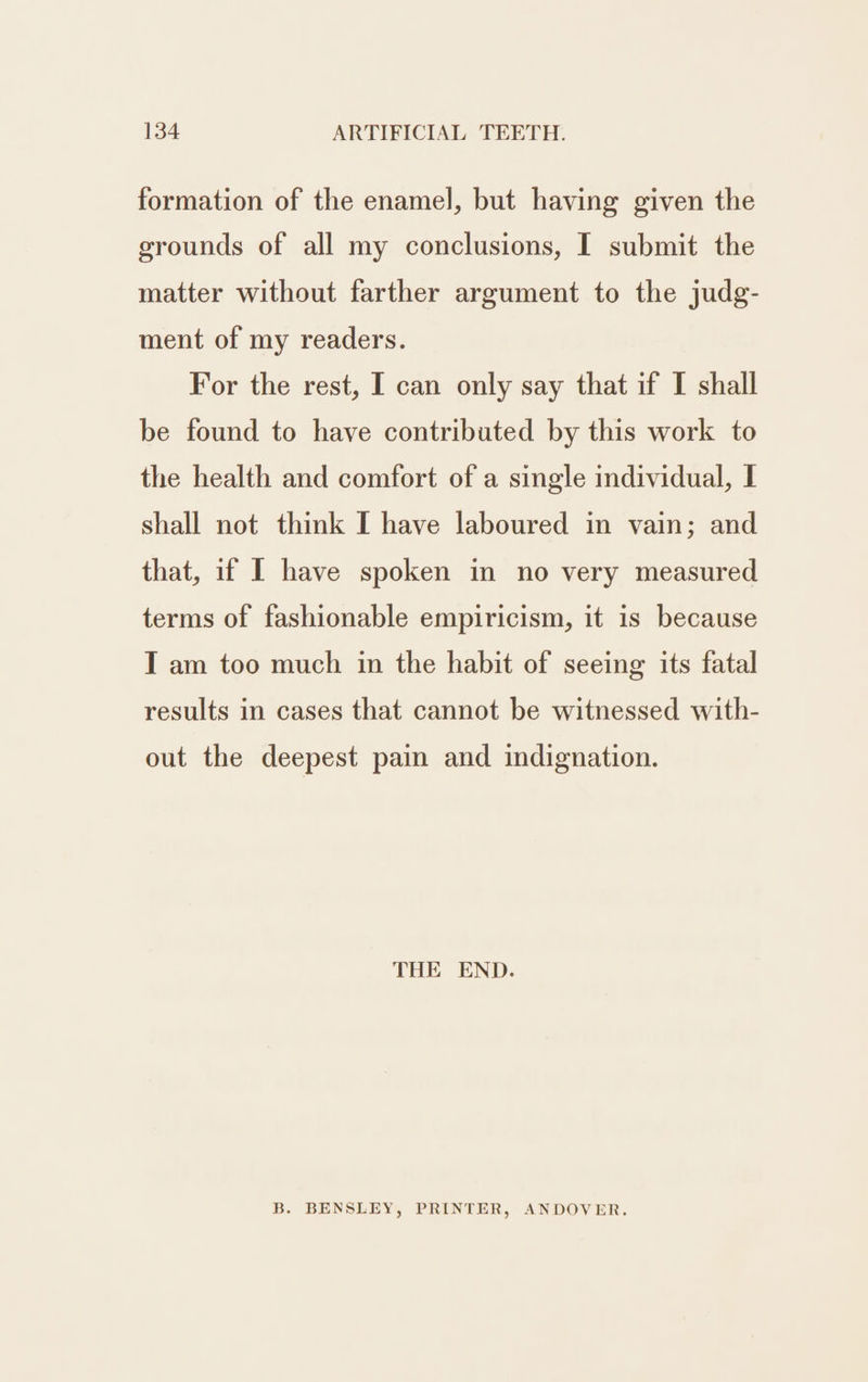 formation of the enamel, but having given the grounds of all my conclusions, I submit the matter without farther argument to the judg- ment of my readers. For the rest, I can only say that if I shall be found to have contributed by this work to the health and comfort of a single individual, I shall not think I have laboured in vain; and that, if I have spoken in no very measured terms of fashionable empiricism, it is because TI am too much in the habit of seeing its fatal results in cases that cannot be witnessed with- out the deepest pain and indignation. THE END. B. BENSLEY, PRINTER, ANDOVER.