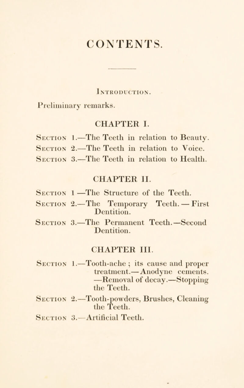 CONTENTS. Introduction. Preliminary remarks. CHAPTER I. Section 1.—The Teeth in relation to Beauty. Section 2.—The Teeth in relation to Voice. Section 3.—The Teeth in relation to Health. CHAPTER II. Section 1 —The Structure of the Teeth. Section 2.—The Temporary Teeth. — First Dentition. Section 3.—The Permanent Teeth.—Second Dentition. CHAPTER III. Section 1.—Tooth-ache ; its cause and proper treatment.— Anodyne cements. —Removal of decay.—Stopping the Teeth. Section 2.—Tooth-powders, Brushes, Cleaning the Teeth. Section 3.—Artificial Teeth.