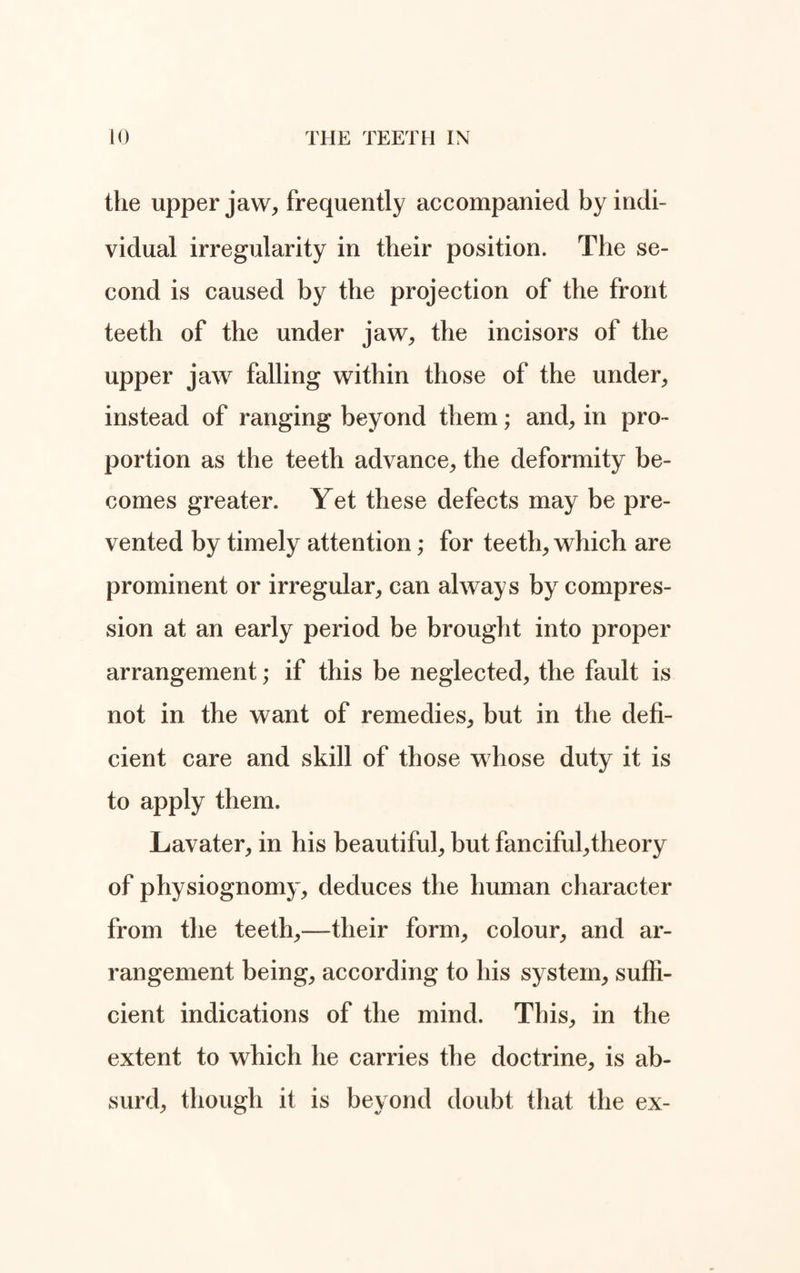 the upper jaw, frequently accompanied by indi¬ vidual irregularity in their position. The se¬ cond is caused by the projection of the front teeth of the under jaw, the incisors of the upper jaw falling within those of the under, instead of ranging beyond them; and, in pro¬ portion as the teeth advance, the deformity be¬ comes greater. Yet these defects may be pre¬ vented by timely attention; for teeth, which are prominent or irregular, can always by compres¬ sion at an early period be brought into proper arrangement; if this be neglected, the fault is not in the want of remedies, but in the defi¬ cient care and skill of those whose duty it is to apply them. Lavater, in his beautiful, but fanciful,theory of physiognomy, deduces the human character from the teeth,—their form, colour, and ar¬ rangement being, according to his system, suffi¬ cient indications of the mind. This, in the extent to which he carries the doctrine, is ab¬ surd, though it is beyond doubt that the ex-