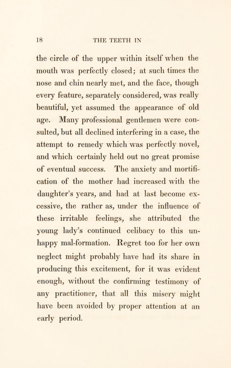 the circle of the upper within itself when the mouth was perfectly closed; at such times the nose and chin nearly met, and the face, though every feature, separately considered, was really beautiful, yet assumed the appearance of old age. Many professional gentlemen were con¬ sulted, but all declined interfering in a case, the attempt to remedy which was perfectly novel, and which certainly held out no great promise of eventual success. The anxiety and mortifi¬ cation of the mother had increased with the daughter's years, and had at last become ex¬ cessive, the rather as, under the influence of these irritable feelings, she attributed the young lady's continued celibacy to this un- happy mal-formation. Regret too for her own neglect might probably have had its share in producing this excitement, for it was evident enough, without the confirming testimony of any practitioner, that all this misery might have been avoided by proper attention at an early period.