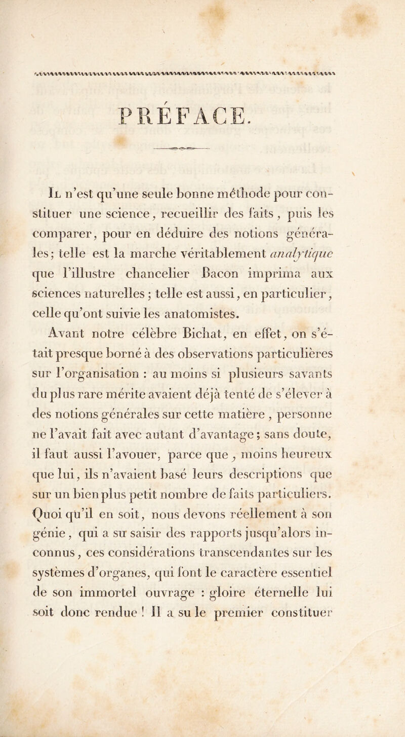 ^l'V^\'VW^WtVUVl\'UWVl WIÆ MM+M* ' w\w (Vt/Vî /WV^/VW^<WV* r II n’est qu’une seule bonne méthode pour con- stituer une science, recueillir des faits, puis les comparer, pour en déduire des notions généra- les; telle est la marche véritablement analytique que l’illustre chancelier Bacon imprima aux sciences naturelles ; telle est aussi, en particulier, celle qu’ont suivie les anatomistes* Avant notre célèbre Bichat, en effet, on s’é- tait presque borné à des observations particulières sur l’organisation : au moins si plusieurs savants du pi ns rare mérite avaient déjà tenté de s’élever à des notions générales sur cette matière , personne ne l’avait fait avec autant d’avantage; sans doute, il faut aussi l’avouer, parce que , moins heureux que lui, ils n’avaient basé leurs descriptions que sur un bien plus petit nombre de faits particuliers. Quoi qu’il en soit, nous devons réellement à son génie , qui a su saisir des rapports jusqu’alors in- connus , ces considérations transcendantes sur les systèmes d’organes, qui font le caractère essentiel de son immortel ouvrage : gloire éternelle lui soit donc rendue î 11 a su le premier constituer