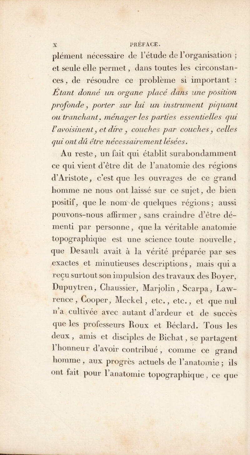 plément nécessaire de l’étude de l’organisation ; et seule elle permet, dans toutes les circonstan- ces , de résoudre ce problème si important : Etant donné un organe placé clans une position profonde 7 porter sur lui un instrument piquant ou tranchant, ménager les parties essentielles qui Vavoisinent} et dire couches par couches y celles qui ont dû être nécessairement lésées. Au reste, un fait qui établit surabondamment ce qui vient d’être dit de F anatomie des régions d’Aristote, c’est que les ouvrages de ce grand homme ne nous ont laissé sur ce sujet, de bien positif, que le nom de quelques régions; aussi pouvons-nous affirmer, sans craindre d’être dé- menti par personne, que la véritable anatomie topographique est une science toute nouvelle, que Desault avait à la vérité préparée par ses exactes et minutieuses descriptions, mais qui a reçu surtout son impulsion des travaux des Boyer, Dupuytren, Chaussier, Marjolin, Scarpa, Law- rence, Cooper, Meckel, etc., etc., et que nul n a cultivée avec autant d’ardeur et de succès que les professeurs Roux et Béclard. Tons les deux , amis et disciples de Bicliat, se partagent 1 honneur d’avoir contribué , comme ce grand homme, aux progrès actuels de l’anatomie ; ils ont fait pour l’anatomie topographique, ce que
