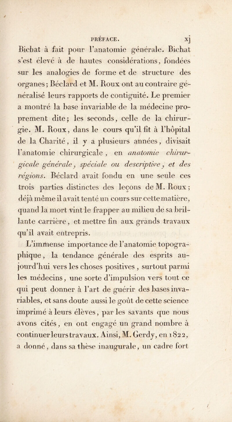 PRÉFACE. X] Bicbaî à fait pour l’anatomie générale. Bichat s’est élevé à de hautes considérations, fondées sur les analogies de forme et de structure des organes ; Béclard et ML Roux ont au contraire gé- néralisé leurs rapports de contiguïté. Le premier a montré la hase invariable de la médecine pro- prement dite; les seconds, celle de la chirur- gie. M. Roux, dans le cours qu’il lit à l’hôpital de la Charité, il y a plusieurs années, divisait l’anatomie chirurgicale , en anatomie chirur- gicale générale 3 spéciale ou descriptive y et des régions. Béclard avait fondu en une seule ces trois parties distinctes des leçons de M, Roux ; déjà meme il avait tenté un cours sur cette matière, quand la mort vint le frapper au milieu de sa bril- lante carrière , et mettre lin aux grands travaux qu’il avait entrepris. L’immense importance de l’anatomie topogra- phique , la tendance générale des esprits au- jourd’hui vers les choses positives , surtout parmi les médecins, une sorte d’impulsion vers tout ce qui peut donner à l’art de guérir des bases inva- riables, et sans doute aussi le goût de cette science imprimé à leurs élèves, par les savants que nous avons cités, en ont engagé un grand nombre à continuer leurs travaux. Ainsi, M. Gerdy, en 1822, a donné, dans sa thèse inaugurale, un cadre fort