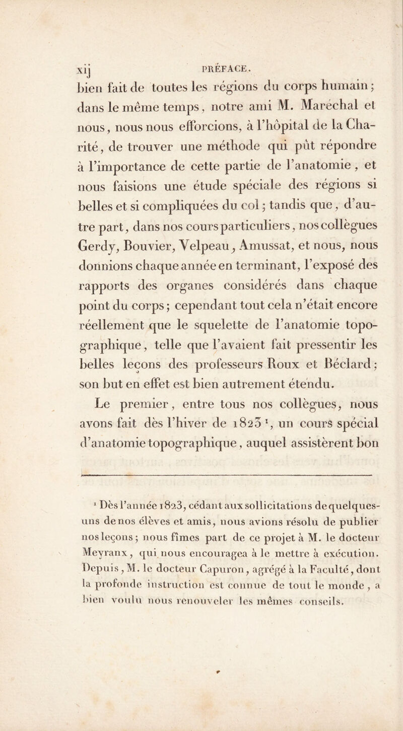 bien fait de toutes les régions du corps humain ; dans le même temps, notre ami M. Maréchal et nous, nous nous efforcions, à l’hôpital de la Cha- rité , de trouver une méthode qui pût répondre à l’importance de cette partie de l’anatomie, et nous faisions une étude spéciale des régions si belles et si compliquées du col ; tandis que, d’au- tre part, dans nos cours particuliers, nos collègues Gerdy, Bouvier, Velpeau,, Amussat, et nous, nous donnions chaque année en terminant, l’exposé des rapports des organes considérés dans chaque point du corps ; cependant tout cela n’était encore réellement que le squelette de l’anatomie topo- graphique, telle que l’avaient fait pressentir les belles leçons des professeurs Roux et Béclarcl ; son but en effet est bien autrement étendu. Le premier, entre tous nos collègues, nous avons fait dès l’hiver de 1825 *, un cours spécial d’anatomie topographique, auquel assistèrent bon j— 1 Dès l’année 1823, cédant aux sollicitations de quelques- uns de nos élèves et amis, nous avions résolu de publier nos leçons; nous fîmes part de ce projet à M. le docteur Meyranx, qui nous encouragea aie mettre à exécution. Depuis, M. le docteur Capuron, agrégé à la Faculté, dont la profonde instruction est connue de tout le monde , a bien voulu nous renouveler les mêmes conseils.