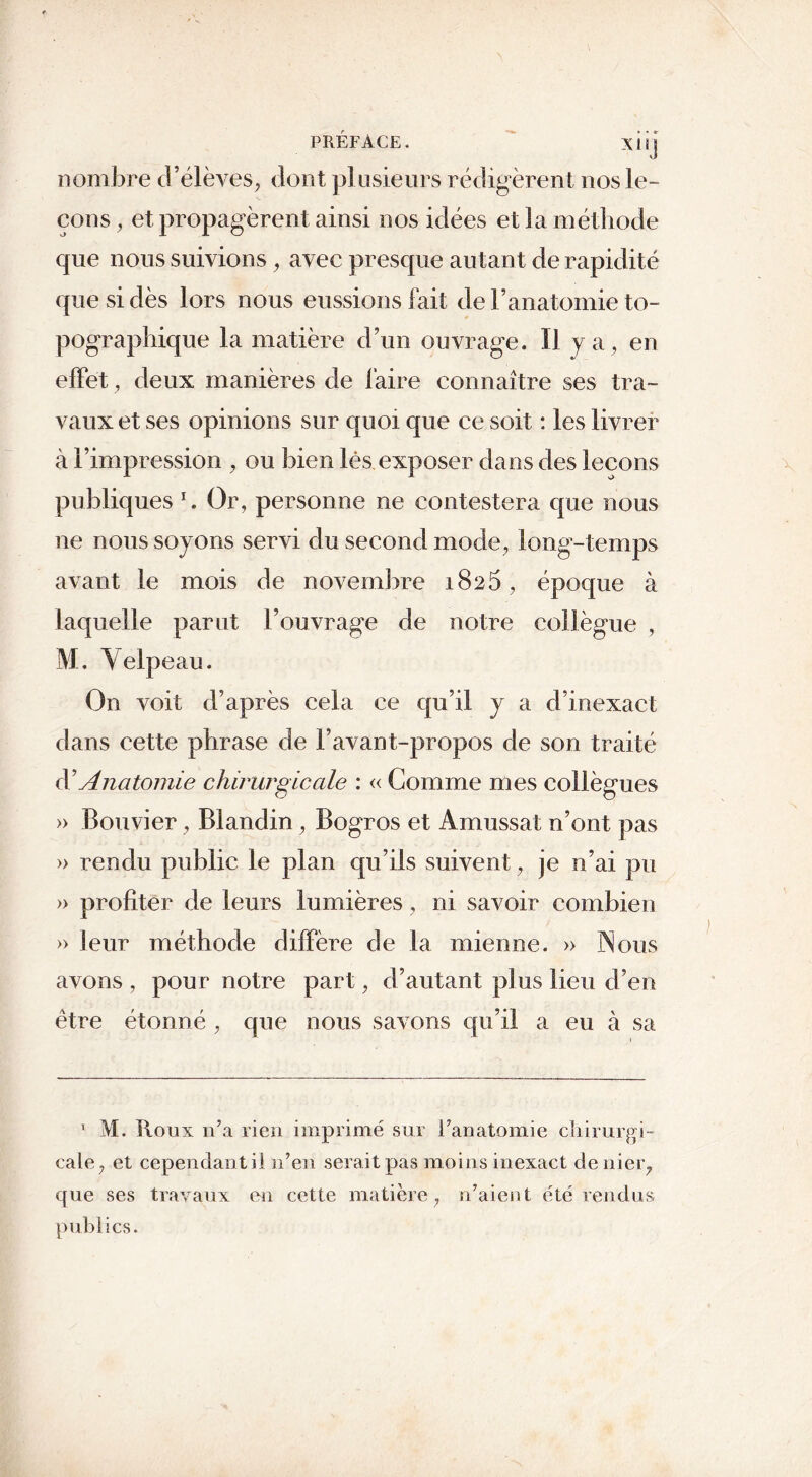 PRÉFACE. xi 11 nombre d’élèves, dont plusieurs rédigèrent nos le- çons , et propagèrent ainsi nos idées et la méthode que nous suivions, avec presque autant de rapidité que si dès lors nous eussions fait de F a natomie to- pographique la matière d’un ouvrage. Il ya, en effet, deux manières de faire connaître ses tra- vaux et ses opinions sur quoi que ce soit : les livrer à l’impression , ou bien lés exposer dans des leçons publiques *. Or, personne ne contestera que nous ne nous soyons servi du second mode, long-temps avant le mois de novembre 1825, époque à laquelle parut l’ouvrage de notre collègue , M. Yelp eau. On voit d’après cela ce qu’il y a d’inexact dans cette phrase de l’avant-propos de son traité d'Anatomie chirurgicale : « Comme mes collègues » Bouvier, Blandin, Bogros et Amussat n’ont pas » rendu public le plan qu’ils suivent, je n’ai pu » profiter de leurs lumières, ni savoir combien » leur méthode diffère de la mienne. » Nous avons , pour notre part, d’autant plus lieu d’en être étonné , que nous savons qu’il a eu à sa 1 M. Roux n’a rien imprimé sur l’anatomie chirurgi- cale, et cependant il n’en serait pas moins inexact denier, que ses travaux en cette matière, n’aient été rendus publics.