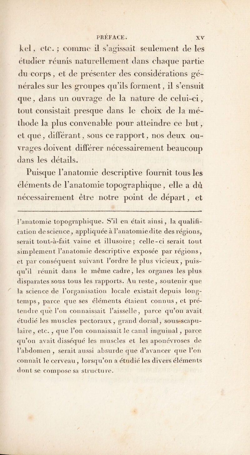 kel, etc. ; comme il s’agissait seulement de les étudier réunis naturellement dans chaque partie du corps, et de présenter des considérations gé- nérales sur les groupes qu’ils forment, il s’ensuit que, dans un ouvrage de la nature de celui-ci, tout consistait presque dans le choix de la mé- thode la plus convenable pour atteindre ce but, et que, différant , sous ce rapport , nos deux ou- vrages doivent différer nécessairement beaucoup dans les détails. Puisque l’anatomie descriptive fournit tous les éléments de l’anatomie topographique, elle a dû nécessairement être notre point de départ, et l’anatomie topographique. S’il en était ainsi , la qualifi- cation de science , appliquée à l’anatomie dite des régions, serait tout-à-fait vaine et illusoire7 celle-ci serait tout simplement l’anatomie descriptive exposée par régions , et par conséquent suivant l’ordre le plus vicieux , puis- qu’il réunit dans le même cadre, les organes les plus disparates sous tous les rapports. Au reste, soutenir que la science de l’organisation locale existait depuis long- temps 7 parce que ses éléments étaient connus , et pré- tendre que l’on connaissait Faisselle, parce qu’on avait étudié les muscles pectoraux, grand dorsal, sous-scapu- laire, etc., que l’on connaissait le canal inguinal, parce qu’on avait disséqué les muscles et les aponévroses de l’abdomen , serait aussi absurde que d’avancer que l’on connaît le cerveau, lorsqu’on a étudié les divers éléments dont se compose sa structure.