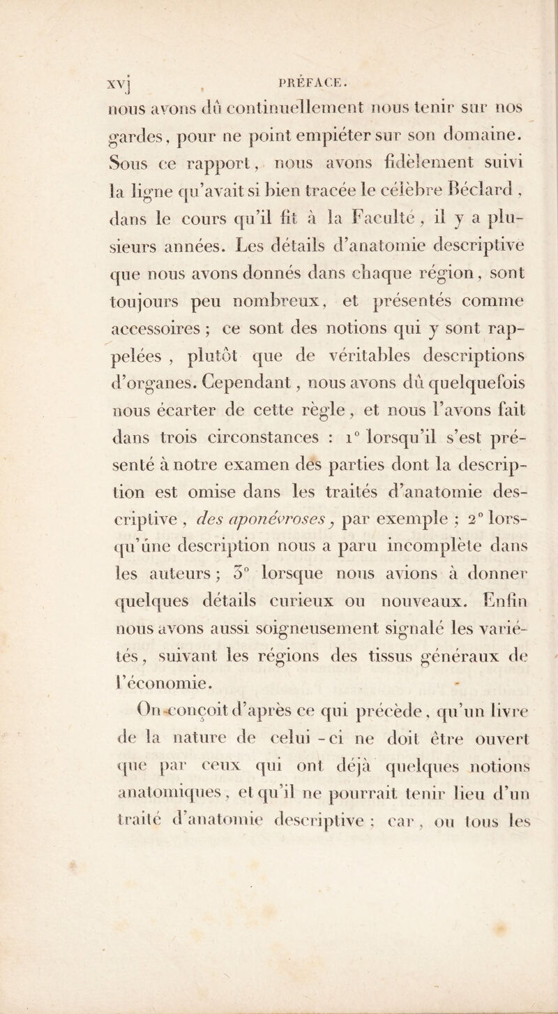 nous avons du continuellement nous tenir sur nos gardes , pour ne point empiéter sur son domaine. Sous ce rapport, nous avons fidèlement suivi la ligne qu’avait si bien tracée le célèbre Béclard , dans le cours qu’il fit à la Faculté, il J a plu- sieurs années. Les détails d’anatomie descriptive que nous avons donnés dans chaque région, sont toujours peu nombreux, et présentés comme accessoires ; ce sont des notions qui y sont rap- pelées , plutôt que de véritables descriptions d’organes. Cependant, nous avons dû quelquefois nous écarter de cette règle, et nous l’avons fait dans trois circonstances : i° lorsqu’il s’est pré- senté à notre examen des parties dont la descrip- tion est omise dans les traités d’anatomie des- criptive , des aponévroses, par exemple ; 2° lors- qu’une description nous a paru incomplète dans les auteurs ; 5° lorsque nous avions à donner quelques détails curieux ou nouveaux. Enfin nous avons aussi soigneusement signalé les varié- tés , suivant les régions des tissus généraux de l’économie. On-conçoit d’après ce qui précède, qu’un livre de la nature de celui - ci ne doit être ouvert que par ceux qui ont déjà quelques notions anatomiques, et qu’il ne pourrait tenir lieu d’un traité d’anatomie descriptive; car, ou tous les