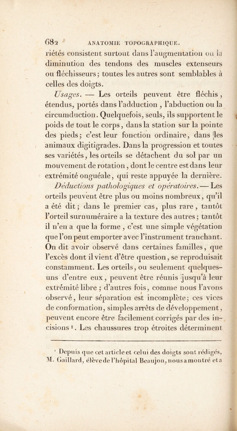 riétés consistent surtout dans l’augmentation ou la diminution des tendons des muscles extenseurs ou fléchisseurs; toutes les autres sont semblables à celles des doigts. Usages. — Les orteils peuvent être fléchis , étendus, portés dans l’adduction , l’abduction ou la circumduction. Quelquefois, seuls, ils supportent le poids de tout le corps, dans la station sur la pointe des pieds; c’est leur fonction ordinaire, dans [les animaux digitigrades. Dans la progression et toutes ses variétés, les orteils se détachent du sol par un mouvement de rotation, dont le centre est dans leur extrémité onguéale, qui reste appuyée la dernière. Déductions pathologiques et opératoires.— Les orteils peuvent être plus ou moins nombreux, qu’il a été dit; dans le premier cas, plus rare, tantôt l’orteil surnuméraire a la texture des autres ; tantôt il n’en a que la forme , c’est une simple végétation que l’on peut emporter avec l’instrument tranchant. On dit avoir observé dans certaines familles, que l’excès dont il vient d’être question, se reproduisait constamment. Les orteils, ou seulement quelques- uns d’entre eux, peuvent être réunis jusqu’à leur extrémité libre ; d’autres fois, comme nous l’avons observé, leur séparation est incomplète; ces vices de conformation, simples arrêts de développement, peuvent encore être facilement corrigés par des in- cisions 1. Les chaussures trop étroites déterminent 1 Depuis que cet article et celui des doigts sont rédigés,