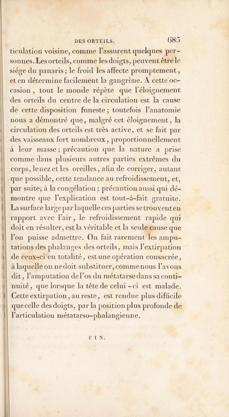 ticulation voisine, comme l’assurent quelques per- sonnes. Les orteils, comme les doigts, peuvent être le siège du panaris ; le froid les affecte promptement, et en détermine facilement la gangrène. A cette oc- casion , tout le monde répète que F éloignement des orteils du centre de la circulation est la cause de cette disposition funeste ; toutefois l’anatomie nous a démontré que, malgré cet éloignement, la circulation des orteils est très active, et se fait par- dès vaisseaux fort nombreux, proportionnellement à leur masse ; précaution que la nature a prise comme dans plusieurs autres parties extrêmes du corps, le nez et les oreilles, afin de corriger, autant que possible, cette tendance au refroidissement, et, par suite, à la congélation ; précaution aussi qui dé- montre que l’explication est tout-à-fait gratuite. La surface large par laquelle ces parties se trouvent en rapport avec l’air, le refroidissement rapide qui doit en résulter, est la véritable et la seule cause que l’on puisse admettre. On fait rarement les ampu- tations des phalanges des orteils, mais l’extirpation > de ceux-ci en totalité, est une opération consacrée, ï à laquelle on ne doit substituer, comme nous l’avons dit, l’amputation de l’os du métatarse dans sa conti- nuité, que lorsque la tête de celui-ci est malade. Cette extirpation, au reste, est rendue plus difficile ) que celle des doigts, par la position plus profonde de l’articulation métatarso-phalangienne. F 1 N.