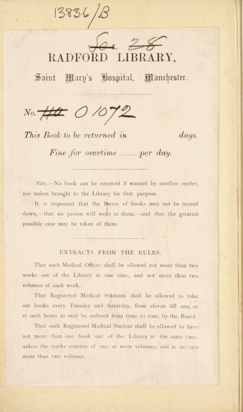 RADFORD LIBRARY, jlcunf HI arn’s hospital, f£lantbsfer. No.y&r O /OV2. This Book to be returned in days. Fine for overtime jper day. Note.—No book can be renewed if wanted by another reader, nor unless brought to the Library for that purpose r It is requested that the leaves of books may not be turned down,—that no person will write in them,—and that the greatest possible care may be taken of them. EXTRACTS FROM THE RULES. That each Medical Officer shall be allowed not more than two works out of the Library at one time, and not more than two volumes of each work. That Registered Medical Students shall be allowed to take out books every Tuesday and Saturday, from eleven till one, or at such hours as may be ordered from time to time by the Board. That eaeh Registered Medical Student shall be allowed to have not more than one book out of the Library at the same time, unless the works consists of two or more volumes, and in no case more than two volumes.