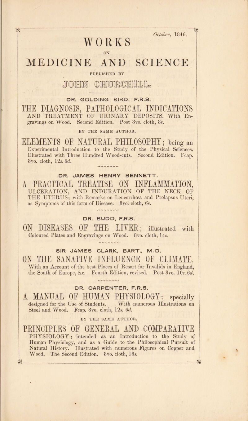 October, 1846. ~ ~ WORKS ON g)/. *G\ MEDICINE AND SCIENCE PUBLISHED BY jjohm cmmcmiuLo DR. GOLDING BIRD, F.R.S. THE DIAGNOSIS, PATHOLOGICAL INDICATIONS AND TREATMENT OF URINARY DEPOSITS. With En- gravings on Wood. Second Edition. Post 8vo. cloth, 8s. BY THE SAME AUTHOR. ELEMENTS OE NATUEAL PHILOSOPHY; being an Experimental Introduction to the Study of the Physical Sciences. Illustrated with Three Hundred Wood-cuts. Second Edition. Fcap. 8vo. cloth, 12s. 6d. DR. JAMES HENRY BENNETT. A PEACTICAL TEEATISE ON INFLAMMATION, ULCERATION, AND INDURATION OF THE NECK OF THE UTERUS; with Remarks on Leucorrhoea and Prolapsus Uteri, as Symptoms of this form of Disease. 8vo. cloth, 6s. DR. BUDD, F.R.S. ON DISEASES OF THE LIVEB; illustrated with Coloured Plates and Engravings on Wood. 8vo. cloth, 14s. SIR JAMES CLARK, BART., M. D. ON THE SANATIVE INFLUENCE OF CLIMATE. With an Account of the best Places of Resort for Invalids in England, the South of Europe, &c. Fourth Edition, revised. Post 8vo. 10s. 6d. DR. CARPENTER, F.R.S. A MANUAL OF HUMAN PHYSIOLOGY; specially designed for the Use of Students. With numerous Illustrations on Steel and Wood. Fcap. 8vo. cloth, 12s. 6d. BY THE SAME AUTHOR. PEINCIPLES OE GENEEAL AND COMPAEATIVE PHYSIOLOGY; intended as an Introduction to the Study of Human Physiology, and as a Guide to the Philosophical Pursuit of Natural History. Illustrated with numerous Figures on Copper and Wood. The Second Edition. 8vo. cloth, 18s.