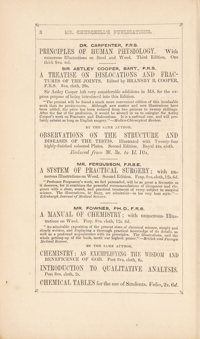 Mm. CHmCMIIX’S fubocatiohs. DR. CARPENTER, F.R.S. PBINCIPLES OF HUMAN PHYSIOLOGY. With numerous Illustrations on thick 8vo. vol. Steel and Wood. Third Edition. One SIR ASTLEY COOPER, BART., F.R.S. A TREATISE ON DISLOCATIONS AND ERAC- TUEES OF THE JOINTS. Edited by BRANSBY B. COOPER, F.R.S. 8vo. cloth, 20s. Sir Astley Cooper left very considerable additions in MS. for the ex- press purpose of being introduced into this Edition. “The present will be found a much more convenient edition of this invaluable work than its predecessors. Although new matter and new illustrations have been added, the price has been reduced from two guineas to twenty shillings. After the fiat of the profession, it would be absurd in us to eulogize Sir Astley Cooper’s work on Fractures and Dislocations. It is a national one, and will pro- bably subsist as long as English surgery.”—Medico-Chirurgical Review. BY THE SAME AUTHOR. OBSERVATIONS ON THE STRUCTURE AND DISEASES OF THE TESTIS. Illustrated with Twenty-four highly-finished coloured Plates. Second Edition. Royal 4to. cloth. Reduced from 31. 3s. to 11. 10s. MR. FERGUSSON, F.R.S.E. A SYSTEM 0E PRACTICAL SURGERY; with nu- merous Illustrations on Wood. Second Edition. Fcap. 8 vo. cloth, 12s. 6d. “ Professor Fergusson’s work, we feel persuaded, will be as great a favourite as it deserves, for it combines the powerful recommendations of cheapness and ele- gance with a clear, sound, and practical treatment of every subject in surgical science. The illustrations, by Bagg, are admirable—in his very best style.”— Edinburgh Journal of Medical Science. MR. FOWNES, PH. D., F.R.S. A MANUAL 0E CHEMISTRY; with numerous. Illus- trations on Wood. Fcap. 8vo. cloth, 12s. 6d. “An admirable exposition of the present state of chemical science, simply and clearly written, and displaying a thorough practical knowledge of its details as well as a profound acquaintance with its principles. The illustrations, and the whole getting-up of the book, merit our highest praise.”— British and Foreign Medical Review. b BY THE SAME AUTHOR. CHEMISTRY; AS EXEMPLIFYING THE WISDOM AND BENEFICENCE OF GOD. Post 8vo. cloth, 6s. INTRODUCTION TO QUALITATIVE ANALYSIS. Post 8vo. cloth, 2s. CHEMICAL TABLES for the use of Students. Folio, 2s. 6d.