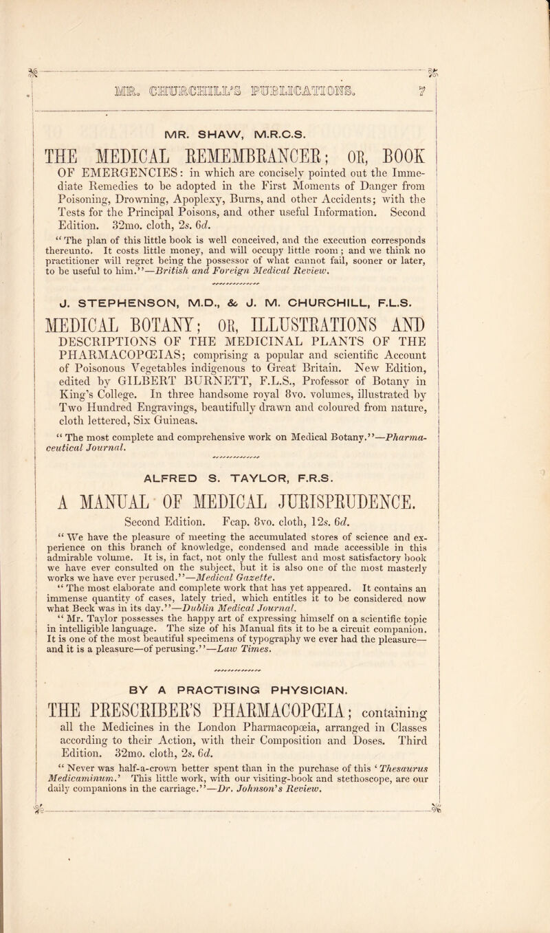 — Ml, OTmCMLM OTELICATEOTS. MR. SHAW, M.R.C.S. THE MEDICAL REMEMBRANCER; OE, BOOK OF EMERGENCIES: in which are concisely pointed out the Imme- diate Remedies to he adopted in the First Moments of Danger from Poisoning, Drowning, Apoplexy, Burns, and other Accidents; with the Tests for the Principal Poisons, and other useful Information. Second Edition. 32mo. cloth, 2s. 6c?. “The plan of this little book is well conceived, and the execution corresponds thereunto. It costs little money, and will occupy little room; and we think no practitioner will regret being the possessor of what cannot fail, sooner or later, to be useful to him.”—British and Foreign Medical Review. J. STEPHENSON, M.D., &, J. M. CHURCHILL, F.L.S. MEDICAL BOTANY; OK, ILLUSTRATIONS AND DESCRIPTIONS OF THE MEDICINAL PLANTS OF THE PHARMACOPOEIAS; comprising a popular and scientific Account of Poisonous Vegetables indigenous to Great Britain. New Edition, edited by GILBERT BLTRNETT, F.L.S., Professor of Botany in King’s College. In three handsome royal 8vo. volumes, illustrated by Two Hundred Engravings, beautifully drawn and coloured from nature, cloth lettered, Six Guineas. “ The most complete and comprehensive work on Medical Botany.”—Pharma- ceutical Journal. ALFRED S. TAYLOR, F.R.S. A MANUAL OE MEDICAL JURISPRUDENCE. Second Edition. Fcap. 8vo. cloth, 12s. 6d. “We have the pleasure of meeting the accumulated stores of science and ex- perience on this branch of knowledge, condensed and made accessible in this i admirable volume. It is, in fact, not only the fullest and most satisfactory book we have ever consulted on the subject, but it is also one of the most masterly ! works we have ever perused.”—Medical Gazette. “ The most elaborate and complete work that has yet appeared. It contains an immense quantity of cases, lately tried, which entitles it to be considered now what Beck was in its day.”—Dublin Medical Journal. “ Mr. Taylor possesses the happy art of expressing himself on a scientific topic j in intelligible language. The size of his Manual fits it to be a circuit companion. It is one of the most beautiful specimens of typography we ever had the pleasure— and it is a pleasure—of perusing.”—-Laic Times. BY A PRACTISING PHYSICIAN. THE PRESCRIBED PHARMACOPEIA ; containing all the Medicines in the London Pharmacopoeia, arranged in Classes according to their Action, with their Composition and Doses. Third Edition. 32mo. cloth, 2s. Qd. “ Never was half-a-crown better spent than in the purchase of this ‘ Thesaurus MedicaminumJ This little work, with our visiting-book and stethoscope, are our daily companions in the carriage.”—Dr. Johnson's Review.