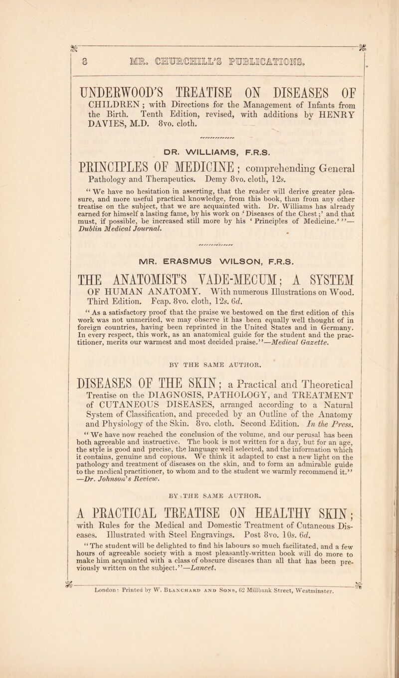 MR. OTOTOTSM/& PUBLICATION underwood;s treatise ox diseases oe CHILDREN ; with Directions for the Management of Infants from the Birth. Tenth Edition, revised, with additions bv HENRY DAVIES, M.D. 8vo. cloth. DR. WILLIAMS, F.R.S. PRINCIPLES OE MEDICINE ; comprehending General Pathology and Therapeutics. Demy 8vo. cloth, 12s. “ We have no hesitation in asserting, that the reader will derive greater plea- sure, and more useful practical knowledge, from this book, than from any other treatise on the subject, that we are acquainted with. Dr. Williams has already earned for himself a lasting fame, by his work on ‘ Diseases of the Chestand that must, if possible, be increased still more by his * Principles of Medicine.’ ”— Dublin Medical Journal. MR. ERASMUS WILSON, F.R.S. THE ANATOMIST’S VADE-MECUM; A SYSTEM OF HUMAN ANATOMY. With numerous Illustrations on Wood. Third Edition. Fcap. 8vo. cloth, 12s. 6d. “ As a satisfactory proof that the praise we bestowed on the first edition of this work was not unmerited, we may observe it has been equally well thought of in foreign countries, having been reprinted in the United States and in Germany. In every respect, this work, as an anatomical guide for the student and the prac- titioner, merits our warmest and most decided praise.”—Medical Gazette. BY THE SAME AUTHOR. DISEASES OE THE SKIN; a Practical and Theoretical j Treatise on the DIAGNOSIS, PATHOLOGY, and TREATMENT of CUTANEOUS DISEASES, arranged according to a Natural System of Classification, and preceded by an Outline of the Anatomy and Physiology of the Skin. 8vo. cloth. Second Edition. In the Press. “ We have now reached the conclusion of the volume, and our perusal has been both agreeable and instructive. The book is not written for a day, but for an age, the style is good and precise, the language well selected, and the information which it contains, genuine and copious. We think it adapted to cast a new light on the pathology and treatment of diseases on the skin, and to form an admirable guide to the medical practitioner, to whom and to the student we warmly recommend it.” —Dr. Johnson's Review. BY.THE SAME AUTHOR. A PEACTICAL TEEATISE ON HEALTHY SEIN; with Rules for the Medical and Domestic Treatment of Cutaneous Dis- eases. Illustrated with Steel Engravings. Post 8vo. 10s. 6c?. “ The student will be delighted to find his labours so much facilitated, and a few hours of agreeable society with a most pleasantly-written book will do more to make him acquainted with a class of obscure diseases than all that has been pre- viously written on the subject.”—Lancet. London: Printed by W. Blanchard and Sons, 62 Millbank Street, Westminster.