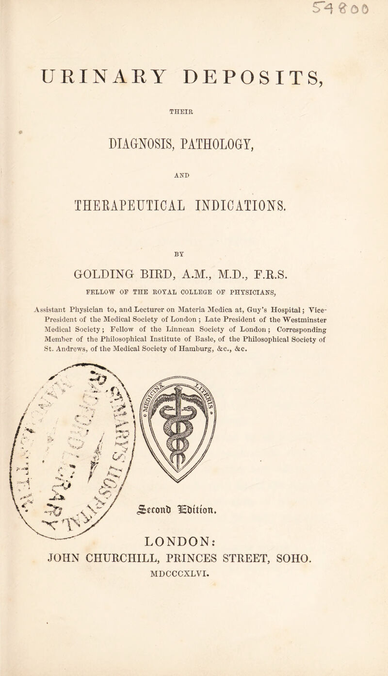 ^ 0 D URINARY DEPOSITS, THEIR DIAGNOSIS, PATHOLOGY, AND THEEAPEUTICAL INDICATIONS. BY GOLDING BIRD, A.M., M.D., F.R.S. FELLOW OF THE ROYAL COLLEGE OF PHYSICIANS, Assistant Physician to, and Lecturer on Materia Medica at, Guy’s Hospital; Vice- President of the Medical Society of London ; Late President of the Westminster Medical Society; Fellow of the Linnean Society of London; Corresponding Member of the Philosophical Institute of Basle, of the Philosophical Society of St. Andrews, of the Medical Society of Hamburg, &c., &c. JOHN CHURCHILL, PRINCES STREET, SOHO. MDCCCXLVI.