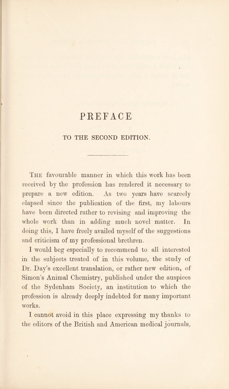 TO THE SECOND EDITION. The favourable manner in which this work has been received by the profession has rendered it necessary to prepare a new edition. As two years have scarcely elapsed since the publication of the first, my labours have been directed rather to revising and improving the whole work than in adding much novel matter. In doing this, I have freely availed myself of the suggestions and criticism of my professional brethren. I would beg especially to recommend to all interested in the subjects treated of in this volume, the study of Dr. Day’s excellent translation, or rather new edition, of Simon’s Animal Chemistry, published under the auspices of the Sydenham Society, an institution to which the profession is already deeply indebted for many important works. I cannot avoid in this place expressing my thanks to the editors of the British and American medical journals,