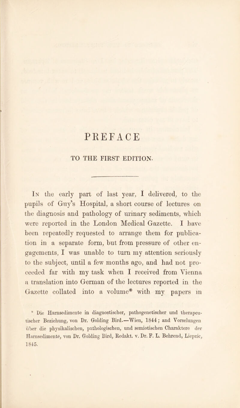 TO THE FIRST EDITION. In the early part of last year, I delivered, to the pupils of Guy’s Hospital, a short course of lectures on the diagnosis and pathology of urinary sediments, which were reported in the London Medical Gazette. I have been repeatedly requested to arrange them for publica- tion in a separate form, but from pressure of other en- gagements, I was unable to turn my attention seriously to the subject, until a few months ago, and had not pro- ceeded far with my task when I received from Vienna a translation into German of the lectures reported in the Gazette collated into a volume* with my papers in * Die Harnsedimente in diagnostischer, pathogenetischer und therapeu- tischer Beziehung, von Dr. Golding Bird.—Wien, 1844; and Vorselungen uDer die ph)rsikalischen, pathologischen, und semiotischen Charaktere der Harnsedimente, von Dr. Golding Bird, Redakt. v. Dr. F. L. Behrend, Liepzic, 1845.