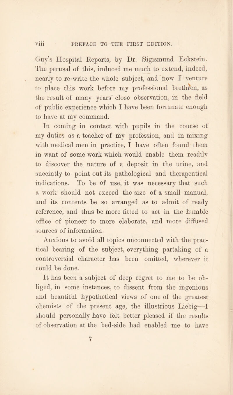 Guy’s Hospital Reports, by Dr. Sigismund Eckstein. The perusal of this, induced me much to extend, indeed, nearly to re-write the whole subject, and now I venture to place this work before my professional brethren, as the result of many years’ close observation, in the field of public experience which I have been fortunate enough to have at my command. In coming in contact with pupils in the course of my duties as a teacher of my profession, and in mixing with medical men in practice, I have often found them in want of some work which would enable them readily to discover the nature of a deposit in the urine, and succintly to point out its pathological and therapeutical indications. To be of use, it was necessary that such a work should not exceed the size of a small manual, and its contents be so arranged as to admit of ready reference, and thus be more fitted to act in the humble office of pioneer to more elaborate, and more diffused sources of information. Anxious to avoid all topics unconnected with the prac- tical bearing of the subject, everything partaking of a controversial character has been omitted, wherever it could be done. It has been a subject of deep regret to me to be ob- liged, in some instances, to dissent from the ingenious and beautiful hypothetical views of one of the greatest chemists of the present age, the illustrious Liebig—I should personally have felt better pleased if the results of observation at the bed-side had enabled me to have 7
